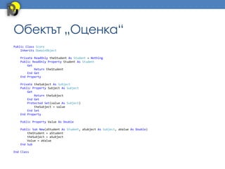 Обектът „Оценка“
Public Class Score
    Inherits DomainObject

   Private ReadOnly theStudent As Student = Nothing
   Public ReadOnly Property Student As Student
       Get
           Return theStudent
       End Get
   End Property

   Private theSubject As Subject
   Public Property Subject As Subject
       Get
           Return theSubject
       End Get
       Protected Set(value As Subject)
           theSubject = value
       End Set
   End Property

   Public Property Value As Double

   Public Sub New(aStudent As Student, aSubject As Subject, aValue As Double)
       theStudent = aStudent
       theSubject = aSubject
       Value = aValue
   End Sub

End Class
 