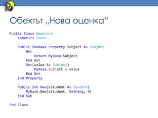 Обектът „Нова оценка“
Public Class NewScore
    Inherits Score

   Public Shadows Property Subject As Subject
       Get
           Return MyBase.Subject
       End Get
       Set(value As Subject)
           MyBase.Subject = value
       End Set
   End Property

   Public Sub New(aStudent As Student)
       MyBase.New(aStudent, Nothing, 0)
   End Sub

End Class
 