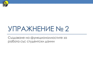 УПРАЖНЕНИЕ № 2
Създаване на функционалностите за
работа със студентски данни
 