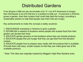 Distributed Gardens If we all grow a little we can accumulate a lot. If 1 out of 6 Americans is hungry, then that leaves 5 out of 6 that are in a position to help out.  If everyone in America grows a garden, then their surplus food could help feed the hungry, providing a sustainable solution to help feed people near them that are hungry. Key achievements to make this concept a reality would be: 1. ENCOURAGE everybody in America to grow a garden. 2. ESTABLISH a network of locations where people with surplus food from their garden can donate their food. 3. EDUCATE garden growers on the locations where they can donate produce. 4. EDUCATE people that are hunger that they can get food from the donation centers. 5. EDUCATE people how to prepare easy meals with the produce that is available. (Provide them with easy, simple recipes so that they can make good use of the available produce). * Note: This idea was originally inspired by Maggie’s High Rise Gardens entry 