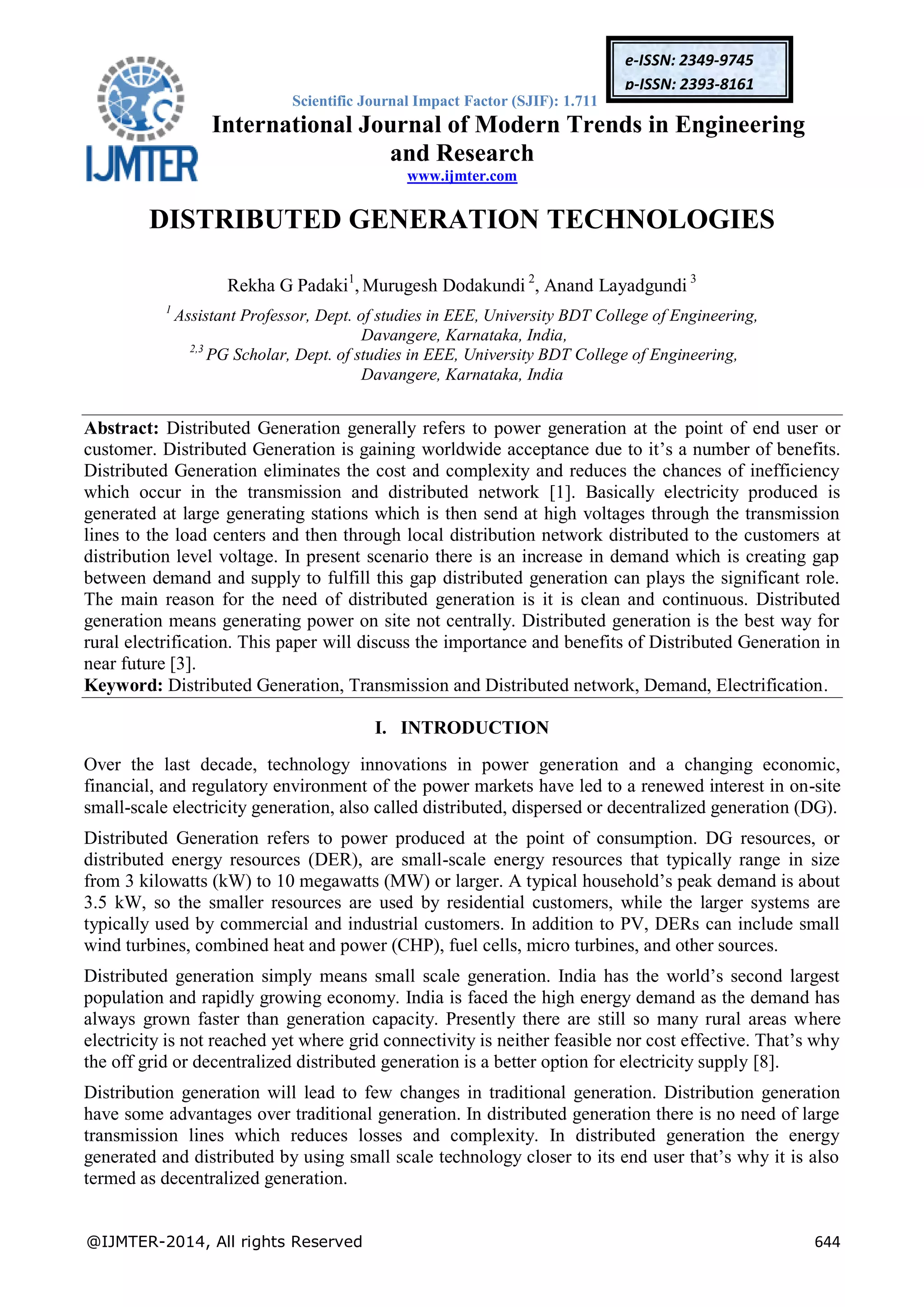 Scientific Journal Impact Factor (SJIF): 1.711
International Journal of Modern Trends in Engineering
and Research
www.ijmter.com
@IJMTER-2014, All rights Reserved 644
e-ISSN: 2349-9745
p-ISSN: 2393-8161
DISTRIBUTED GENERATION TECHNOLOGIES
Rekha G Padaki1
, Murugesh Dodakundi 2
, Anand Layadgundi 3
1
Assistant Professor, Dept. of studies in EEE, University BDT College of Engineering,
Davangere, Karnataka, India,
2,3
PG Scholar, Dept. of studies in EEE, University BDT College of Engineering,
Davangere, Karnataka, India
Abstract: Distributed Generation generally refers to power generation at the point of end user or
customer. Distributed Generation is gaining worldwide acceptance due to it’s a number of benefits.
Distributed Generation eliminates the cost and complexity and reduces the chances of inefficiency
which occur in the transmission and distributed network [1]. Basically electricity produced is
generated at large generating stations which is then send at high voltages through the transmission
lines to the load centers and then through local distribution network distributed to the customers at
distribution level voltage. In present scenario there is an increase in demand which is creating gap
between demand and supply to fulfill this gap distributed generation can plays the significant role.
The main reason for the need of distributed generation is it is clean and continuous. Distributed
generation means generating power on site not centrally. Distributed generation is the best way for
rural electrification. This paper will discuss the importance and benefits of Distributed Generation in
near future [3].
Keyword: Distributed Generation, Transmission and Distributed network, Demand, Electrification.
I. INTRODUCTION
Over the last decade, technology innovations in power generation and a changing economic,
financial, and regulatory environment of the power markets have led to a renewed interest in on-site
small-scale electricity generation, also called distributed, dispersed or decentralized generation (DG).
Distributed Generation refers to power produced at the point of consumption. DG resources, or
distributed energy resources (DER), are small-scale energy resources that typically range in size
from 3 kilowatts (kW) to 10 megawatts (MW) or larger. A typical household’s peak demand is about
3.5 kW, so the smaller resources are used by residential customers, while the larger systems are
typically used by commercial and industrial customers. In addition to PV, DERs can include small
wind turbines, combined heat and power (CHP), fuel cells, micro turbines, and other sources.
Distributed generation simply means small scale generation. India has the world’s second largest
population and rapidly growing economy. India is faced the high energy demand as the demand has
always grown faster than generation capacity. Presently there are still so many rural areas where
electricity is not reached yet where grid connectivity is neither feasible nor cost effective. That’s why
the off grid or decentralized distributed generation is a better option for electricity supply [8].
Distribution generation will lead to few changes in traditional generation. Distribution generation
have some advantages over traditional generation. In distributed generation there is no need of large
transmission lines which reduces losses and complexity. In distributed generation the energy
generated and distributed by using small scale technology closer to its end user that’s why it is also
termed as decentralized generation.
 