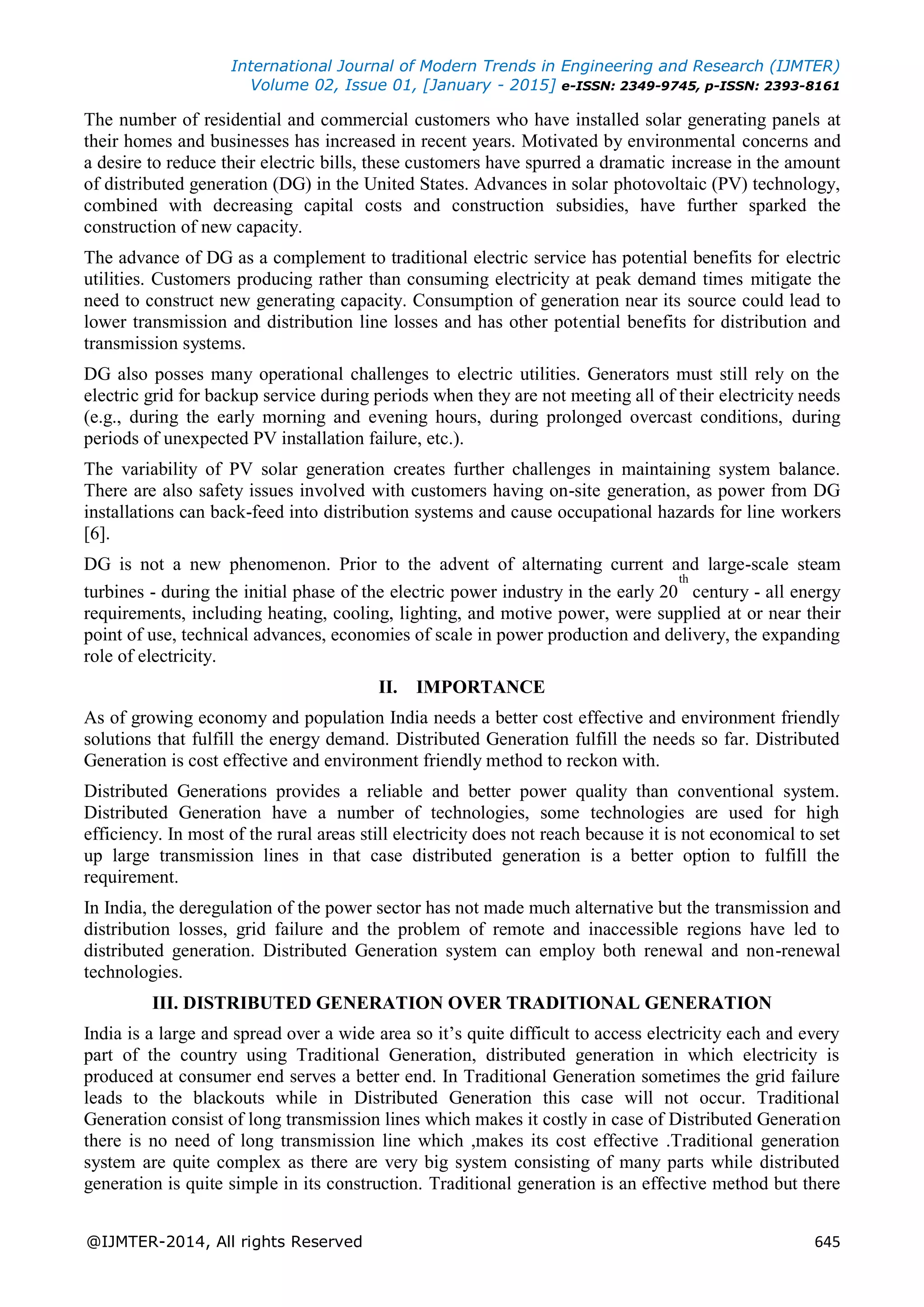 International Journal of Modern Trends in Engineering and Research (IJMTER)
Volume 02, Issue 01, [January - 2015] e-ISSN: 2349-9745, p-ISSN: 2393-8161
@IJMTER-2014, All rights Reserved 645
The number of residential and commercial customers who have installed solar generating panels at
their homes and businesses has increased in recent years. Motivated by environmental concerns and
a desire to reduce their electric bills, these customers have spurred a dramatic increase in the amount
of distributed generation (DG) in the United States. Advances in solar photovoltaic (PV) technology,
combined with decreasing capital costs and construction subsidies, have further sparked the
construction of new capacity.
The advance of DG as a complement to traditional electric service has potential benefits for electric
utilities. Customers producing rather than consuming electricity at peak demand times mitigate the
need to construct new generating capacity. Consumption of generation near its source could lead to
lower transmission and distribution line losses and has other potential benefits for distribution and
transmission systems.
DG also posses many operational challenges to electric utilities. Generators must still rely on the
electric grid for backup service during periods when they are not meeting all of their electricity needs
(e.g., during the early morning and evening hours, during prolonged overcast conditions, during
periods of unexpected PV installation failure, etc.).
The variability of PV solar generation creates further challenges in maintaining system balance.
There are also safety issues involved with customers having on-site generation, as power from DG
installations can back-feed into distribution systems and cause occupational hazards for line workers
[6].
DG is not a new phenomenon. Prior to the advent of alternating current and large-scale steam
turbines - during the initial phase of the electric power industry in the early 20
th
century - all energy
requirements, including heating, cooling, lighting, and motive power, were supplied at or near their
point of use, technical advances, economies of scale in power production and delivery, the expanding
role of electricity.
II. IMPORTANCE
As of growing economy and population India needs a better cost effective and environment friendly
solutions that fulfill the energy demand. Distributed Generation fulfill the needs so far. Distributed
Generation is cost effective and environment friendly method to reckon with.
Distributed Generations provides a reliable and better power quality than conventional system.
Distributed Generation have a number of technologies, some technologies are used for high
efficiency. In most of the rural areas still electricity does not reach because it is not economical to set
up large transmission lines in that case distributed generation is a better option to fulfill the
requirement.
In India, the deregulation of the power sector has not made much alternative but the transmission and
distribution losses, grid failure and the problem of remote and inaccessible regions have led to
distributed generation. Distributed Generation system can employ both renewal and non-renewal
technologies.
III. DISTRIBUTED GENERATION OVER TRADITIONAL GENERATION
India is a large and spread over a wide area so it’s quite difficult to access electricity each and every
part of the country using Traditional Generation, distributed generation in which electricity is
produced at consumer end serves a better end. In Traditional Generation sometimes the grid failure
leads to the blackouts while in Distributed Generation this case will not occur. Traditional
Generation consist of long transmission lines which makes it costly in case of Distributed Generation
there is no need of long transmission line which ,makes its cost effective .Traditional generation
system are quite complex as there are very big system consisting of many parts while distributed
generation is quite simple in its construction. Traditional generation is an effective method but there
 