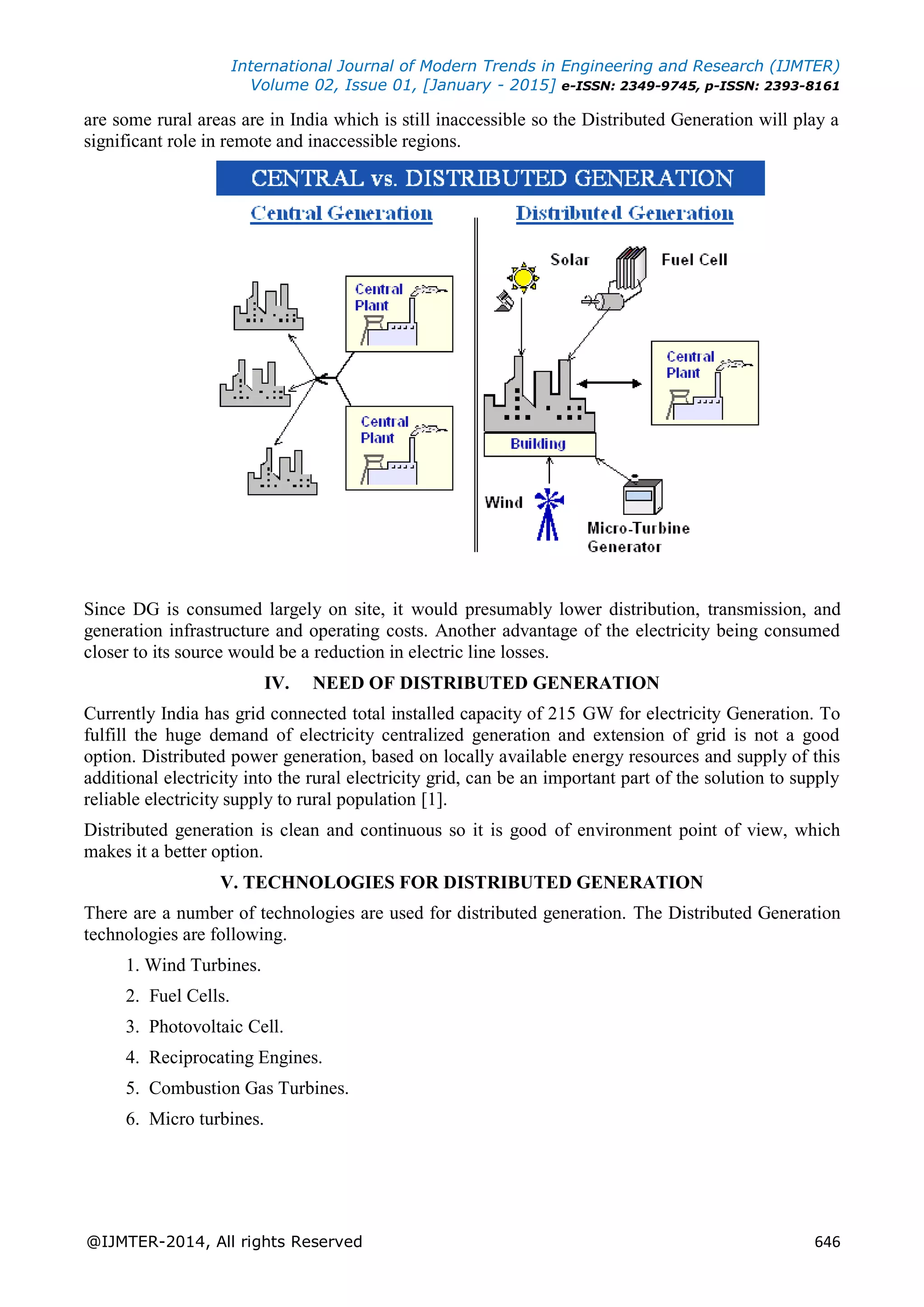 International Journal of Modern Trends in Engineering and Research (IJMTER)
Volume 02, Issue 01, [January - 2015] e-ISSN: 2349-9745, p-ISSN: 2393-8161
@IJMTER-2014, All rights Reserved 646
are some rural areas are in India which is still inaccessible so the Distributed Generation will play a
significant role in remote and inaccessible regions.
Since DG is consumed largely on site, it would presumably lower distribution, transmission, and
generation infrastructure and operating costs. Another advantage of the electricity being consumed
closer to its source would be a reduction in electric line losses.
IV. NEED OF DISTRIBUTED GENERATION
Currently India has grid connected total installed capacity of 215 GW for electricity Generation. To
fulfill the huge demand of electricity centralized generation and extension of grid is not a good
option. Distributed power generation, based on locally available energy resources and supply of this
additional electricity into the rural electricity grid, can be an important part of the solution to supply
reliable electricity supply to rural population [1].
Distributed generation is clean and continuous so it is good of environment point of view, which
makes it a better option.
V. TECHNOLOGIES FOR DISTRIBUTED GENERATION
There are a number of technologies are used for distributed generation. The Distributed Generation
technologies are following.
1. Wind Turbines.
2. Fuel Cells.
3. Photovoltaic Cell.
4. Reciprocating Engines.
5. Combustion Gas Turbines.
6. Micro turbines.
 