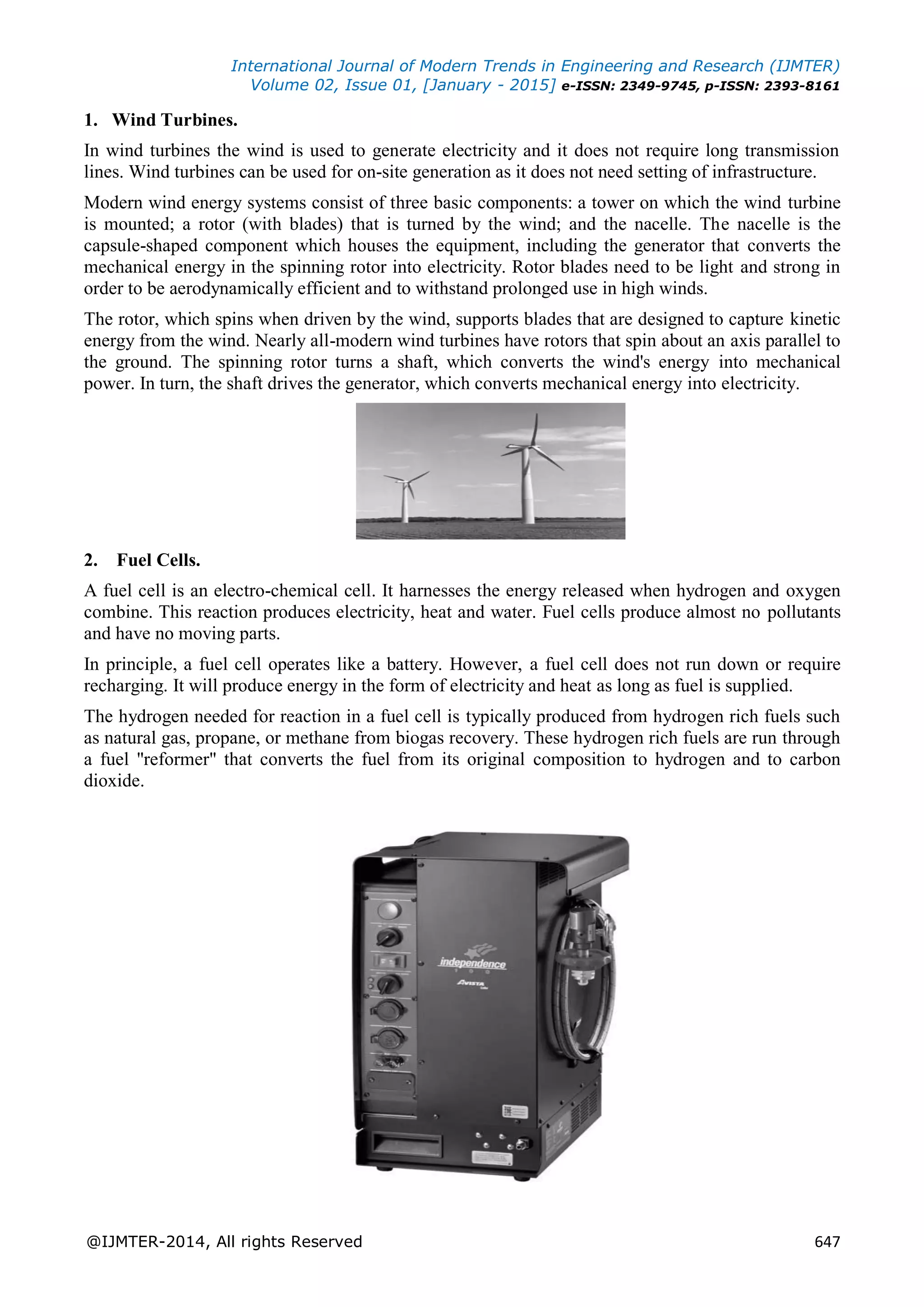 International Journal of Modern Trends in Engineering and Research (IJMTER)
Volume 02, Issue 01, [January - 2015] e-ISSN: 2349-9745, p-ISSN: 2393-8161
@IJMTER-2014, All rights Reserved 647
1. Wind Turbines.
In wind turbines the wind is used to generate electricity and it does not require long transmission
lines. Wind turbines can be used for on-site generation as it does not need setting of infrastructure.
Modern wind energy systems consist of three basic components: a tower on which the wind turbine
is mounted; a rotor (with blades) that is turned by the wind; and the nacelle. The nacelle is the
capsule-shaped component which houses the equipment, including the generator that converts the
mechanical energy in the spinning rotor into electricity. Rotor blades need to be light and strong in
order to be aerodynamically efficient and to withstand prolonged use in high winds.
The rotor, which spins when driven by the wind, supports blades that are designed to capture kinetic
energy from the wind. Nearly all-modern wind turbines have rotors that spin about an axis parallel to
the ground. The spinning rotor turns a shaft, which converts the wind's energy into mechanical
power. In turn, the shaft drives the generator, which converts mechanical energy into electricity.
2. Fuel Cells.
A fuel cell is an electro-chemical cell. It harnesses the energy released when hydrogen and oxygen
combine. This reaction produces electricity, heat and water. Fuel cells produce almost no pollutants
and have no moving parts.
In principle, a fuel cell operates like a battery. However, a fuel cell does not run down or require
recharging. It will produce energy in the form of electricity and heat as long as fuel is supplied.
The hydrogen needed for reaction in a fuel cell is typically produced from hydrogen rich fuels such
as natural gas, propane, or methane from biogas recovery. These hydrogen rich fuels are run through
a fuel "reformer" that converts the fuel from its original composition to hydrogen and to carbon
dioxide.
 