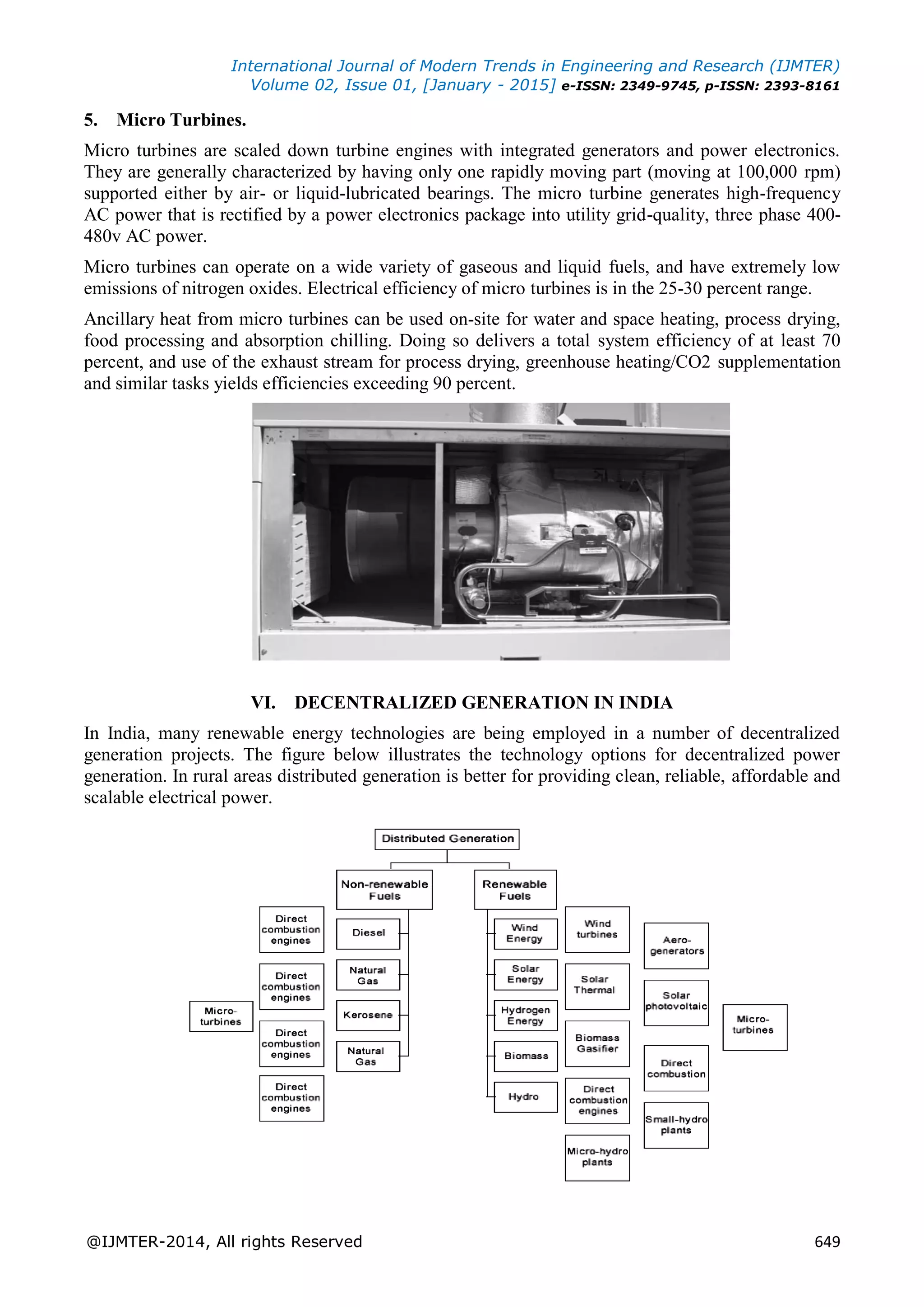 International Journal of Modern Trends in Engineering and Research (IJMTER)
Volume 02, Issue 01, [January - 2015] e-ISSN: 2349-9745, p-ISSN: 2393-8161
@IJMTER-2014, All rights Reserved 649
5. Micro Turbines.
Micro turbines are scaled down turbine engines with integrated generators and power electronics.
They are generally characterized by having only one rapidly moving part (moving at 100,000 rpm)
supported either by air- or liquid-lubricated bearings. The micro turbine generates high-frequency
AC power that is rectified by a power electronics package into utility grid-quality, three phase 400-
480v AC power.
Micro turbines can operate on a wide variety of gaseous and liquid fuels, and have extremely low
emissions of nitrogen oxides. Electrical efficiency of micro turbines is in the 25-30 percent range.
Ancillary heat from micro turbines can be used on-site for water and space heating, process drying,
food processing and absorption chilling. Doing so delivers a total system efficiency of at least 70
percent, and use of the exhaust stream for process drying, greenhouse heating/CO2 supplementation
and similar tasks yields efficiencies exceeding 90 percent.
VI. DECENTRALIZED GENERATION IN INDIA
In India, many renewable energy technologies are being employed in a number of decentralized
generation projects. The figure below illustrates the technology options for decentralized power
generation. In rural areas distributed generation is better for providing clean, reliable, affordable and
scalable electrical power.
 