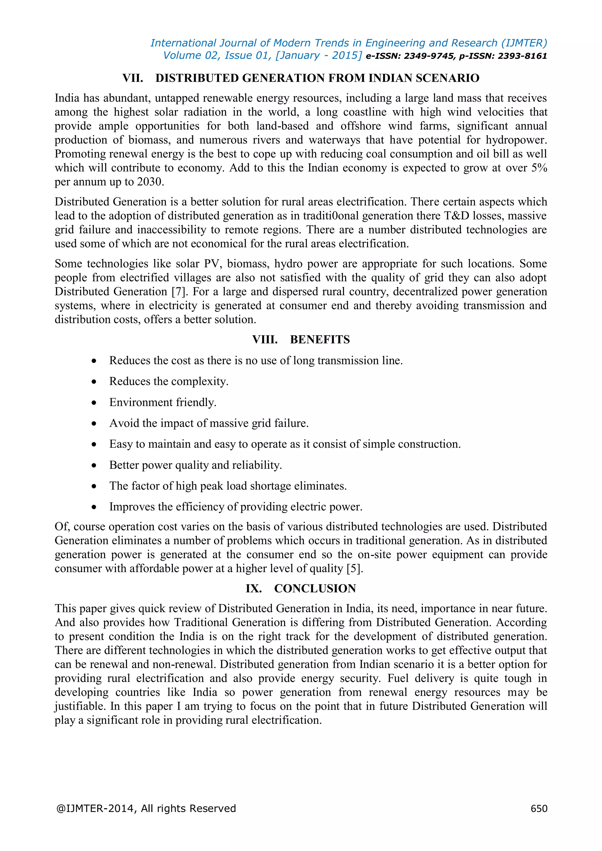 International Journal of Modern Trends in Engineering and Research (IJMTER)
Volume 02, Issue 01, [January - 2015] e-ISSN: 2349-9745, p-ISSN: 2393-8161
@IJMTER-2014, All rights Reserved 650
VII. DISTRIBUTED GENERATION FROM INDIAN SCENARIO
India has abundant, untapped renewable energy resources, including a large land mass that receives
among the highest solar radiation in the world, a long coastline with high wind velocities that
provide ample opportunities for both land-based and offshore wind farms, significant annual
production of biomass, and numerous rivers and waterways that have potential for hydropower.
Promoting renewal energy is the best to cope up with reducing coal consumption and oil bill as well
which will contribute to economy. Add to this the Indian economy is expected to grow at over 5%
per annum up to 2030.
Distributed Generation is a better solution for rural areas electrification. There certain aspects which
lead to the adoption of distributed generation as in traditi0onal generation there T&D losses, massive
grid failure and inaccessibility to remote regions. There are a number distributed technologies are
used some of which are not economical for the rural areas electrification.
Some technologies like solar PV, biomass, hydro power are appropriate for such locations. Some
people from electrified villages are also not satisfied with the quality of grid they can also adopt
Distributed Generation [7]. For a large and dispersed rural country, decentralized power generation
systems, where in electricity is generated at consumer end and thereby avoiding transmission and
distribution costs, offers a better solution.
VIII. BENEFITS
 Reduces the cost as there is no use of long transmission line.
 Reduces the complexity.
 Environment friendly.
 Avoid the impact of massive grid failure.
 Easy to maintain and easy to operate as it consist of simple construction.
 Better power quality and reliability.
 The factor of high peak load shortage eliminates.
 Improves the efficiency of providing electric power.
Of, course operation cost varies on the basis of various distributed technologies are used. Distributed
Generation eliminates a number of problems which occurs in traditional generation. As in distributed
generation power is generated at the consumer end so the on-site power equipment can provide
consumer with affordable power at a higher level of quality [5].
IX. CONCLUSION
This paper gives quick review of Distributed Generation in India, its need, importance in near future.
And also provides how Traditional Generation is differing from Distributed Generation. According
to present condition the India is on the right track for the development of distributed generation.
There are different technologies in which the distributed generation works to get effective output that
can be renewal and non-renewal. Distributed generation from Indian scenario it is a better option for
providing rural electrification and also provide energy security. Fuel delivery is quite tough in
developing countries like India so power generation from renewal energy resources may be
justifiable. In this paper I am trying to focus on the point that in future Distributed Generation will
play a significant role in providing rural electrification.
 