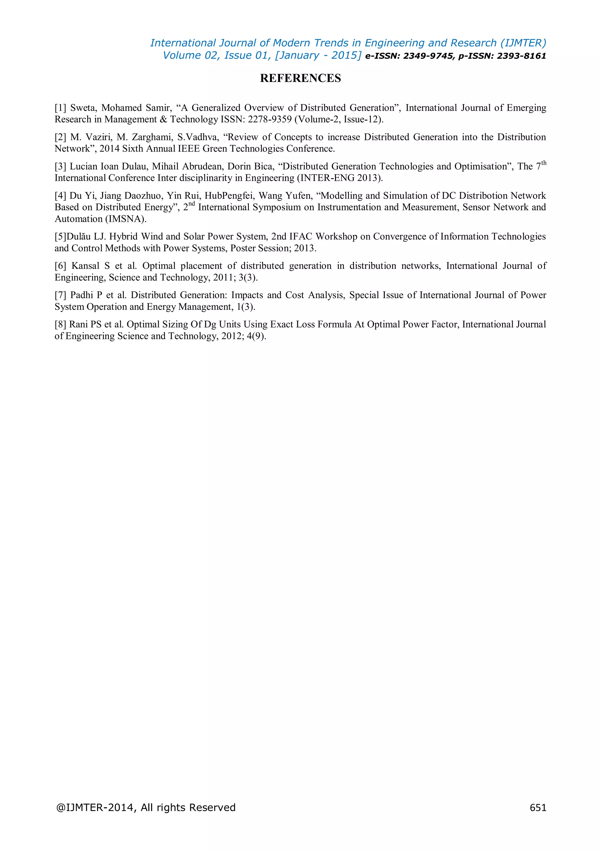 International Journal of Modern Trends in Engineering and Research (IJMTER)
Volume 02, Issue 01, [January - 2015] e-ISSN: 2349-9745, p-ISSN: 2393-8161
@IJMTER-2014, All rights Reserved 651
REFERENCES
[1] Sweta, Mohamed Samir, “A Generalized Overview of Distributed Generation”, International Journal of Emerging
Research in Management & Technology ISSN: 2278-9359 (Volume-2, Issue-12).
[2] M. Vaziri, M. Zarghami, S.Vadhva, “Review of Concepts to increase Distributed Generation into the Distribution
Network”, 2014 Sixth Annual IEEE Green Technologies Conference.
[3] Lucian Ioan Dulau, Mihail Abrudean, Dorin Bica, “Distributed Generation Technologies and Optimisation”, The 7th
International Conference Inter disciplinarity in Engineering (INTER-ENG 2013).
[4] Du Yi, Jiang Daozhuo, Yin Rui, HubPengfei, Wang Yufen, “Modelling and Simulation of DC Distribotion Network
Based on Distributed Energy”, 2nd
International Symposium on Instrumentation and Measurement, Sensor Network and
Automation (IMSNA).
[5]Dulău LJ. Hybrid Wind and Solar Power System, 2nd IFAC Workshop on Convergence of Information Technologies
and Control Methods with Power Systems, Poster Session; 2013.
[6] Kansal S et al. Optimal placement of distributed generation in distribution networks, International Journal of
Engineering, Science and Technology, 2011; 3(3).
[7] Padhi P et al. Distributed Generation: Impacts and Cost Analysis, Special Issue of International Journal of Power
System Operation and Energy Management, 1(3).
[8] Rani PS et al. Optimal Sizing Of Dg Units Using Exact Loss Formula At Optimal Power Factor, International Journal
of Engineering Science and Technology, 2012; 4(9).
 
