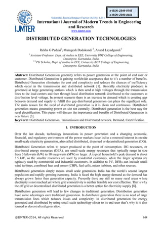 Scientific Journal Impact Factor (SJIF): 1.711
International Journal of Modern Trends in Engineering
and Research
www.ijmter.com
@IJMTER-2014, All rights Reserved 644
e-ISSN: 2349-9745
p-ISSN: 2393-8161
DISTRIBUTED GENERATION TECHNOLOGIES
Rekha G Padaki1
, Murugesh Dodakundi 2
, Anand Layadgundi 3
1
Assistant Professor, Dept. of studies in EEE, University BDT College of Engineering,
Davangere, Karnataka, India,
2,3
PG Scholar, Dept. of studies in EEE, University BDT College of Engineering,
Davangere, Karnataka, India
Abstract: Distributed Generation generally refers to power generation at the point of end user or
customer. Distributed Generation is gaining worldwide acceptance due to it’s a number of benefits.
Distributed Generation eliminates the cost and complexity and reduces the chances of inefficiency
which occur in the transmission and distributed network [1]. Basically electricity produced is
generated at large generating stations which is then send at high voltages through the transmission
lines to the load centers and then through local distribution network distributed to the customers at
distribution level voltage. In present scenario there is an increase in demand which is creating gap
between demand and supply to fulfill this gap distributed generation can plays the significant role.
The main reason for the need of distributed generation is it is clean and continuous. Distributed
generation means generating power on site not centrally. Distributed generation is the best way for
rural electrification. This paper will discuss the importance and benefits of Distributed Generation in
near future [3].
Keyword: Distributed Generation, Transmission and Distributed network, Demand, Electrification.
I. INTRODUCTION
Over the last decade, technology innovations in power generation and a changing economic,
financial, and regulatory environment of the power markets have led to a renewed interest in on-site
small-scale electricity generation, also called distributed, dispersed or decentralized generation (DG).
Distributed Generation refers to power produced at the point of consumption. DG resources, or
distributed energy resources (DER), are small-scale energy resources that typically range in size
from 3 kilowatts (kW) to 10 megawatts (MW) or larger. A typical household’s peak demand is about
3.5 kW, so the smaller resources are used by residential customers, while the larger systems are
typically used by commercial and industrial customers. In addition to PV, DERs can include small
wind turbines, combined heat and power (CHP), fuel cells, micro turbines, and other sources.
Distributed generation simply means small scale generation. India has the world’s second largest
population and rapidly growing economy. India is faced the high energy demand as the demand has
always grown faster than generation capacity. Presently there are still so many rural areas where
electricity is not reached yet where grid connectivity is neither feasible nor cost effective. That’s why
the off grid or decentralized distributed generation is a better option for electricity supply [8].
Distribution generation will lead to few changes in traditional generation. Distribution generation
have some advantages over traditional generation. In distributed generation there is no need of large
transmission lines which reduces losses and complexity. In distributed generation the energy
generated and distributed by using small scale technology closer to its end user that’s why it is also
termed as decentralized generation.
 