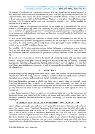 International Journal of Modern Trends in Engineering and Research (IJMTER)
Volume 02, Issue 01, [January - 2015] e-ISSN: 2349-9745, p-ISSN: 2393-8161
@IJMTER-2014, All rights Reserved 645
The number of residential and commercial customers who have installed solar generating panels at
their homes and businesses has increased in recent years. Motivated by environmental concerns and
a desire to reduce their electric bills, these customers have spurred a dramatic increase in the amount
of distributed generation (DG) in the United States. Advances in solar photovoltaic (PV) technology,
combined with decreasing capital costs and construction subsidies, have further sparked the
construction of new capacity.
The advance of DG as a complement to traditional electric service has potential benefits for electric
utilities. Customers producing rather than consuming electricity at peak demand times mitigate the
need to construct new generating capacity. Consumption of generation near its source could lead to
lower transmission and distribution line losses and has other potential benefits for distribution and
transmission systems.
DG also posses many operational challenges to electric utilities. Generators must still rely on the
electric grid for backup service during periods when they are not meeting all of their electricity needs
(e.g., during the early morning and evening hours, during prolonged overcast conditions, during
periods of unexpected PV installation failure, etc.).
The variability of PV solar generation creates further challenges in maintaining system balance.
There are also safety issues involved with customers having on-site generation, as power from DG
installations can back-feed into distribution systems and cause occupational hazards for line workers
[6].
DG is not a new phenomenon. Prior to the advent of alternating current and large-scale steam
turbines - during the initial phase of the electric power industry in the early 20
th
century - all energy
requirements, including heating, cooling, lighting, and motive power, were supplied at or near their
point of use, technical advances, economies of scale in power production and delivery, the expanding
role of electricity.
II. IMPORTANCE
As of growing economy and population India needs a better cost effective and environment friendly
solutions that fulfill the energy demand. Distributed Generation fulfill the needs so far. Distributed
Generation is cost effective and environment friendly method to reckon with.
Distributed Generations provides a reliable and better power quality than conventional system.
Distributed Generation have a number of technologies, some technologies are used for high
efficiency. In most of the rural areas still electricity does not reach because it is not economical to set
up large transmission lines in that case distributed generation is a better option to fulfill the
requirement.
In India, the deregulation of the power sector has not made much alternative but the transmission and
distribution losses, grid failure and the problem of remote and inaccessible regions have led to
distributed generation. Distributed Generation system can employ both renewal and non-renewal
technologies.
III. DISTRIBUTED GENERATION OVER TRADITIONAL GENERATION
India is a large and spread over a wide area so it’s quite difficult to access electricity each and every
part of the country using Traditional Generation, distributed generation in which electricity is
produced at consumer end serves a better end. In Traditional Generation sometimes the grid failure
leads to the blackouts while in Distributed Generation this case will not occur. Traditional
Generation consist of long transmission lines which makes it costly in case of Distributed Generation
there is no need of long transmission line which ,makes its cost effective .Traditional generation
system are quite complex as there are very big system consisting of many parts while distributed
generation is quite simple in its construction. Traditional generation is an effective method but there
 
