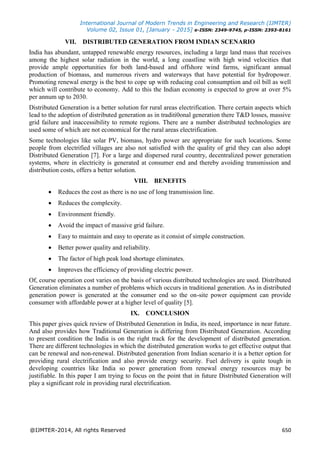 International Journal of Modern Trends in Engineering and Research (IJMTER)
Volume 02, Issue 01, [January - 2015] e-ISSN: 2349-9745, p-ISSN: 2393-8161
@IJMTER-2014, All rights Reserved 650
VII. DISTRIBUTED GENERATION FROM INDIAN SCENARIO
India has abundant, untapped renewable energy resources, including a large land mass that receives
among the highest solar radiation in the world, a long coastline with high wind velocities that
provide ample opportunities for both land-based and offshore wind farms, significant annual
production of biomass, and numerous rivers and waterways that have potential for hydropower.
Promoting renewal energy is the best to cope up with reducing coal consumption and oil bill as well
which will contribute to economy. Add to this the Indian economy is expected to grow at over 5%
per annum up to 2030.
Distributed Generation is a better solution for rural areas electrification. There certain aspects which
lead to the adoption of distributed generation as in traditi0onal generation there T&D losses, massive
grid failure and inaccessibility to remote regions. There are a number distributed technologies are
used some of which are not economical for the rural areas electrification.
Some technologies like solar PV, biomass, hydro power are appropriate for such locations. Some
people from electrified villages are also not satisfied with the quality of grid they can also adopt
Distributed Generation [7]. For a large and dispersed rural country, decentralized power generation
systems, where in electricity is generated at consumer end and thereby avoiding transmission and
distribution costs, offers a better solution.
VIII. BENEFITS
 Reduces the cost as there is no use of long transmission line.
 Reduces the complexity.
 Environment friendly.
 Avoid the impact of massive grid failure.
 Easy to maintain and easy to operate as it consist of simple construction.
 Better power quality and reliability.
 The factor of high peak load shortage eliminates.
 Improves the efficiency of providing electric power.
Of, course operation cost varies on the basis of various distributed technologies are used. Distributed
Generation eliminates a number of problems which occurs in traditional generation. As in distributed
generation power is generated at the consumer end so the on-site power equipment can provide
consumer with affordable power at a higher level of quality [5].
IX. CONCLUSION
This paper gives quick review of Distributed Generation in India, its need, importance in near future.
And also provides how Traditional Generation is differing from Distributed Generation. According
to present condition the India is on the right track for the development of distributed generation.
There are different technologies in which the distributed generation works to get effective output that
can be renewal and non-renewal. Distributed generation from Indian scenario it is a better option for
providing rural electrification and also provide energy security. Fuel delivery is quite tough in
developing countries like India so power generation from renewal energy resources may be
justifiable. In this paper I am trying to focus on the point that in future Distributed Generation will
play a significant role in providing rural electrification.
 