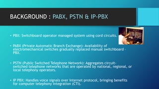 BACKGROUND : PABX, PSTN & IP-PBX
• PBX: Switchboard operator managed system using cord circuits.
• PABX (Private Automatic...