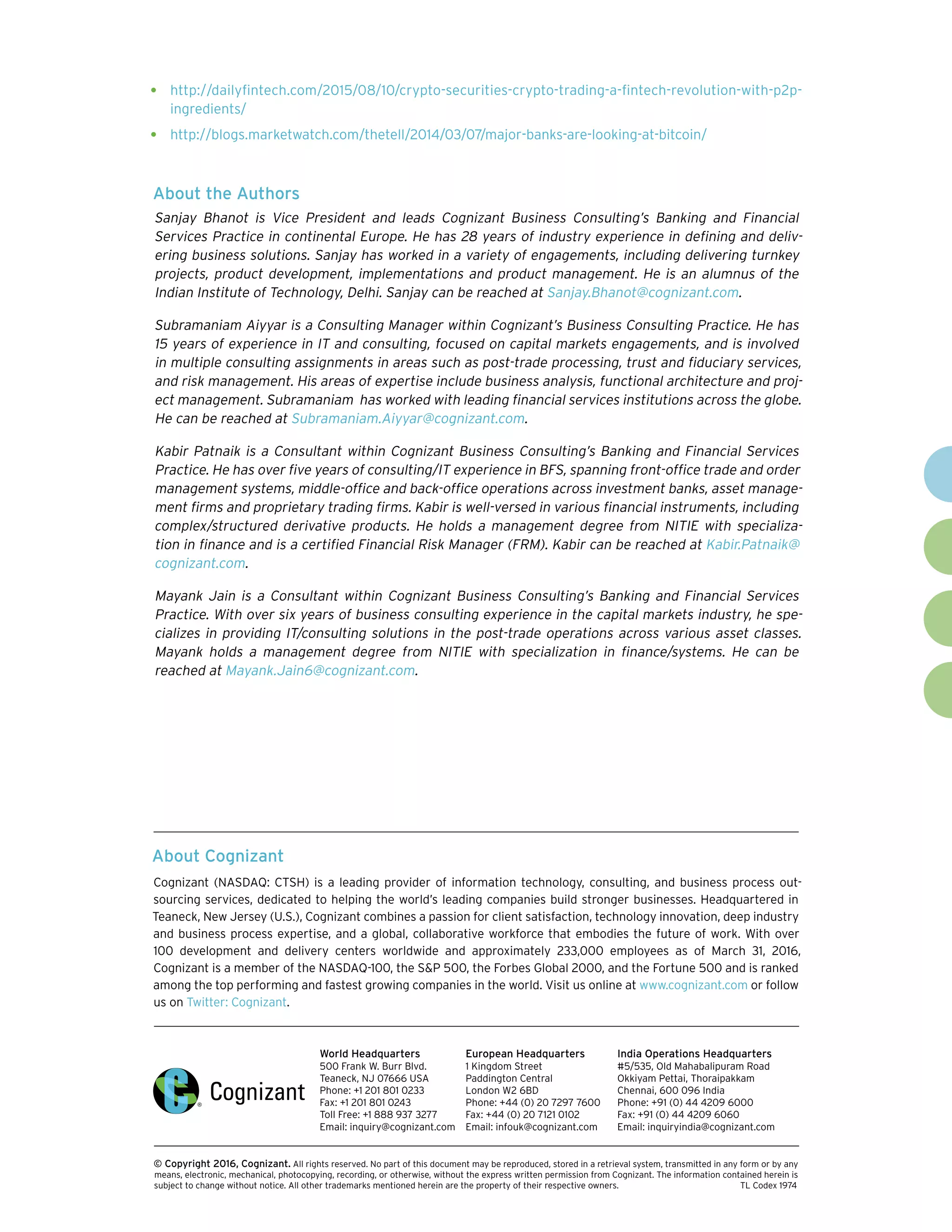 About Cognizant
Cognizant (NASDAQ: CTSH) is a leading provider of information technology, consulting, and business process out-
sourcing services, dedicated to helping the world’s leading companies build stronger businesses. Headquartered in
Teaneck, New Jersey (U.S.), Cognizant combines a passion for client satisfaction, technology innovation, deep industry
and business process expertise, and a global, collaborative workforce that embodies the future of work. With over
100 development and delivery centers worldwide and approximately 233,000 employees as of March 31, 2016,
Cognizant is a member of the NASDAQ-100, the S&P 500, the Forbes Global 2000, and the Fortune 500 and is ranked
among the top performing and fastest growing companies in the world. Visit us online at www.cognizant.com or follow
us on Twitter: Cognizant.
World Headquarters
500 Frank W. Burr Blvd.
Teaneck, NJ 07666 USA
Phone: +1 201 801 0233
Fax: +1 201 801 0243
Toll Free: +1 888 937 3277
Email: inquiry@cognizant.com
European Headquarters
1 Kingdom Street
Paddington Central
London W2 6BD
Phone: +44 (0) 20 7297 7600
Fax: +44 (0) 20 7121 0102
Email: infouk@cognizant.com
India Operations Headquarters
#5/535, Old Mahabalipuram Road
Okkiyam Pettai, Thoraipakkam
Chennai, 600 096 India
Phone: +91 (0) 44 4209 6000
Fax: +91 (0) 44 4209 6060
Email: inquiryindia@cognizant.com
­­© Copyright 2016, Cognizant. All rights reserved. No part of this document may be reproduced, stored in a retrieval system, transmitted in any form or by any
means, electronic, mechanical, photocopying, recording, or otherwise, without the express written permission from Cognizant. The information contained herein is
subject to change without notice. All other trademarks mentioned herein are the property of their respective owners. 	 TL Codex 1974
•	 http://dailyfintech.com/2015/08/10/crypto-securities-crypto-trading-a-fintech-revolution-with-p2p-
ingredients/
•	 http://blogs.marketwatch.com/thetell/2014/03/07/major-banks-are-looking-at-bitcoin/
About the Authors
Sanjay Bhanot is Vice President and leads Cognizant Business Consulting’s Banking and Financial
Services Practice in continental Europe. He has 28 years of industry experience in defining and deliv-
ering business solutions. Sanjay has worked in a variety of engagements, including delivering turnkey
projects, product development, implementations and product management. He is an alumnus of the
Indian Institute of Technology, Delhi. Sanjay can be reached at Sanjay.Bhanot@cognizant.com.
Subramaniam Aiyyar is a Consulting Manager within Cognizant’s Business Consulting Practice. He has
15 years of experience in IT and consulting, focused on capital markets engagements, and is involved
in multiple consulting assignments in areas such as post-trade processing, trust and fiduciary services,
and risk management. His areas of expertise include business analysis, functional architecture and proj-
ect management. Subramaniam has worked with leading financial services institutions across the globe.
He can be reached at Subramaniam.Aiyyar@cognizant.com.
Kabir Patnaik is a Consultant within Cognizant Business Consulting’s Banking and Financial Services
Practice. He has over five years of consulting/IT experience in BFS, spanning front-office trade and order
management systems, middle-office and back-office operations across investment banks, asset manage-
ment firms and proprietary trading firms. Kabir is well-versed in various financial instruments, including
complex/structured derivative products. He holds a management degree from NITIE with specializa-
tion in finance and is a certified Financial Risk Manager (FRM). Kabir can be reached at Kabir.Patnaik@
cognizant.com.  
Mayank Jain is a Consultant within Cognizant Business Consulting’s Banking and Financial Services
Practice. With over six years of business consulting experience in the capital markets industry, he spe-
cializes in providing IT/consulting solutions in the post-trade operations across various asset classes.
Mayank holds a management degree from NITIE with specialization in finance/systems. He can be
reached at Mayank.Jain6@cognizant.com.
 