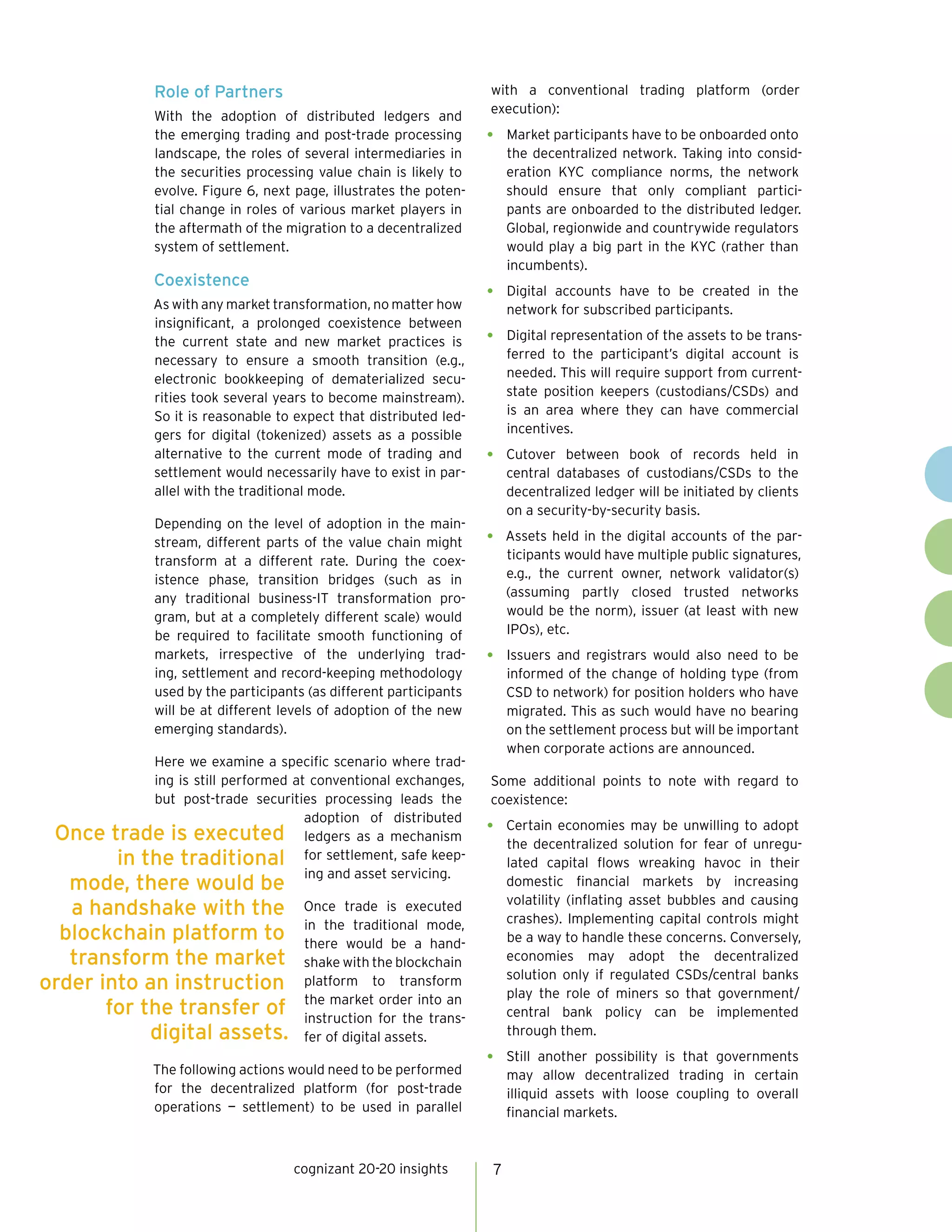 cognizant 20-20 insights 7
Role of Partners
With the adoption of distributed ledgers and
the emerging trading and post-trade processing
landscape, the roles of several intermediaries in
the securities processing value chain is likely to
evolve. Figure 6, next page, illustrates the poten-
tial change in roles of various market players in
the aftermath of the migration to a decentralized
system of settlement.
Coexistence
As with any market transformation, no matter how
insignificant, a prolonged coexistence between
the current state and new market practices is
necessary to ensure a smooth transition (e.g.,
electronic bookkeeping of dematerialized secu-
rities took several years to become mainstream).
So it is reasonable to expect that distributed led-
gers for digital (tokenized) assets as a possible
alternative to the current mode of trading and
settlement would necessarily have to exist in par-
allel with the traditional mode.
Depending on the level of adoption in the main-
stream, different parts of the value chain might
transform at a different rate. During the coex-
istence phase, transition bridges (such as in
any traditional business-IT transformation pro-
gram, but at a completely different scale) would
be required to facilitate smooth functioning of
markets, irrespective of the underlying trad-
ing, settlement and record-keeping methodology
used by the participants (as different participants
will be at different levels of adoption of the new
emerging standards).
Here we examine a specific scenario where trad-
ing is still performed at conventional exchanges,
but post-trade securities processing leads the
adoption of distributed
ledgers as a mechanism
for settlement, safe keep-
ing and asset servicing.
Once trade is executed
in the traditional mode,
there would be a hand-
shake with the blockchain
platform to transform
the market order into an
instruction for the trans-
fer of digital assets.
The following actions would need to be performed
for the decentralized platform (for post-trade
operations — settlement) to be used in parallel
with a conventional trading platform (order
execution):
•	 Market participants have to be onboarded onto
the decentralized network. Taking into consid-
eration KYC compliance norms, the network
should ensure that only compliant partici-
pants are onboarded to the distributed ledger.
Global, regionwide and countrywide regulators
would play a big part in the KYC (rather than
incumbents).
•	 Digital accounts have to be created in the
network for subscribed participants.
•	 Digital representation of the assets to be trans-
ferred to the participant’s digital account is
needed. This will require support from current-
state position keepers (custodians/CSDs) and
is an area where they can have commercial
incentives.
•	 Cutover between book of records held in
central databases of custodians/CSDs to the
decentralized ledger will be initiated by clients
on a security-by-security basis.
•	 Assets held in the digital accounts of the par-
ticipants would have multiple public signatures,
e.g., the current owner, network validator(s)
(assuming partly closed trusted networks
would be the norm), issuer (at least with new
IPOs), etc.
•	 Issuers and registrars would also need to be
informed of the change of holding type (from
CSD to network) for position holders who have
migrated. This as such would have no bearing
on the settlement process but will be important
when corporate actions are announced.
Some additional points to note with regard to
coexistence:
•	 Certain economies may be unwilling to adopt
the decentralized solution for fear of unregu-
lated capital flows wreaking havoc in their
domestic financial markets by increasing
volatility (inflating asset bubbles and causing
crashes). Implementing capital controls might
be a way to handle these concerns. Conversely,
economies may adopt the decentralized
solution only if regulated CSDs/central banks
play the role of miners so that government/
central bank policy can be implemented
through them.
•	 Still another possibility is that governments
may allow decentralized trading in certain
illiquid assets with loose coupling to overall
financial markets.
Once trade is executed
in the traditional
mode, there would be
a handshake with the
blockchain platform to
transform the market
order into an instruction
for the transfer of
digital assets.
 