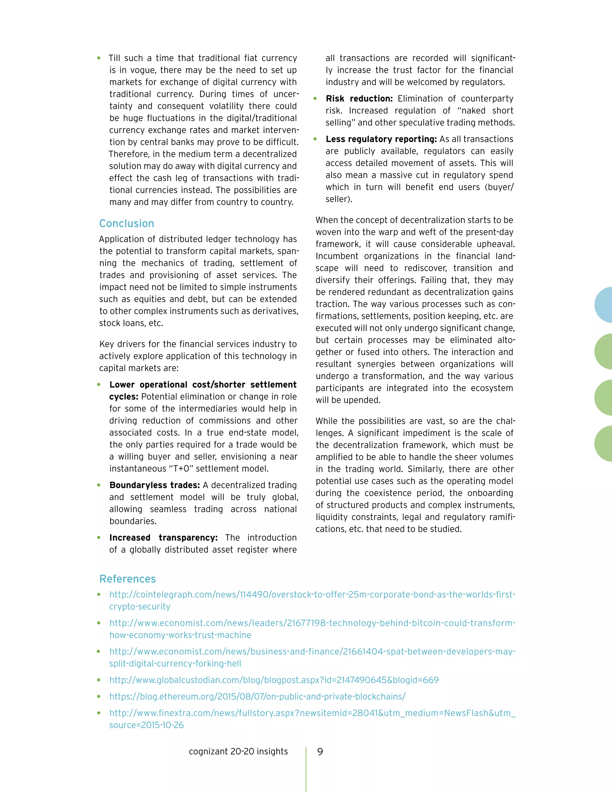cognizant 20-20 insights 9
•	 Till such a time that traditional fiat currency
is in vogue, there may be the need to set up
markets for exchange of digital currency with
traditional currency. During times of uncer-
tainty and consequent volatility there could
be huge fluctuations in the digital/traditional
currency exchange rates and market interven-
tion by central banks may prove to be difficult.
Therefore, in the medium term a decentralized
solution may do away with digital currency and
effect the cash leg of transactions with tradi-
tional currencies instead. The possibilities are
many and may differ from country to country.
Conclusion
Application of distributed ledger technology has
the potential to transform capital markets, span-
ning the mechanics of trading, settlement of
trades and provisioning of asset services. The
impact need not be limited to simple instruments
such as equities and debt, but can be extended
to other complex instruments such as derivatives,
stock loans, etc.
Key drivers for the financial services industry to
actively explore application of this technology in
capital markets are:
•	 Lower operational cost/shorter settlement
cycles: Potential elimination or change in role
for some of the intermediaries would help in
driving reduction of commissions and other
associated costs. In a true end-state model,
the only parties required for a trade would be
a willing buyer and seller, envisioning a near
instantaneous “T+0” settlement model.
•	 Boundaryless trades: A decentralized trading
and settlement model will be truly global,
allowing seamless trading across national
boundaries.
•	 Increased transparency: The introduction
of a globally distributed asset register where
all transactions are recorded will significant-
ly increase the trust factor for the financial
industry and will be welcomed by regulators.
•	 Risk reduction: Elimination of counterparty
risk. Increased regulation of “naked short
selling” and other speculative trading methods.
•	 Less regulatory reporting: As all transactions
are publicly available, regulators can easily
access detailed movement of assets. This will
also mean a massive cut in regulatory spend
which in turn will benefit end users (buyer/
seller).
When the concept of decentralization starts to be
woven into the warp and weft of the present-day
framework, it will cause considerable upheaval.
Incumbent organizations in the financial land-
scape will need to rediscover, transition and
diversify their offerings. Failing that, they may
be rendered redundant as decentralization gains
traction. The way various processes such as con-
firmations, settlements, position keeping, etc. are
executed will not only undergo significant change,
but certain processes may be eliminated alto-
gether or fused into others. The interaction and
resultant synergies between organizations will
undergo a transformation, and the way various
participants are integrated into the ecosystem
will be upended.
While the possibilities are vast, so are the chal-
lenges. A significant impediment is the scale of
the decentralization framework, which must be
amplified to be able to handle the sheer volumes
in the trading world. Similarly, there are other
potential use cases such as the operating model
during the coexistence period, the onboarding
of structured products and complex instruments,
liquidity constraints, legal and regulatory ramifi-
cations, etc. that need to be studied.
References
•	 http://cointelegraph.com/news/114490/overstock-to-offer-25m-corporate-bond-as-the-worlds-first-
crypto-security
•	 http://www.economist.com/news/leaders/21677198-technology-behind-bitcoin-could-transform-
how-economy-works-trust-machine
•	 http://www.economist.com/news/business-and-finance/21661404-spat-between-developers-may-
split-digital-currency-forking-hell
•	 http://www.globalcustodian.com/blog/blogpost.aspx?id=2147490645&blogid=669
•	 https://blog.ethereum.org/2015/08/07/on-public-and-private-blockchains/
•	 http://www.finextra.com/news/fullstory.aspx?newsitemid=28041&utm_medium=NewsFlash&utm_
source=2015-10-26
 