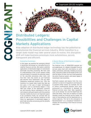 Distributed Ledgers:
Possibilities and Challenges in Capital
Markets Applications
Wide adoption of distributed ledger technology has the potential to
revolutionize the financial services industry. While transition to a
target state model may take several years to evolve, this disruptive
shift will make business processes more autonomous, secure,
transparent and efficient.
Executive Summary
In this paper we examine the emerging interest
in blockchain technology as a disruptive force to
redefine financial services. We explore potential
applications of distributed ledgers in mainstream
post-trade securities processing. We have used
an understanding of the current network model
and participants to evaluate the potential impact
on the securities processing value chain, and
how their roles may evolve as such technolo-
gies become more mainstream. Like any other
substantial market-led initiative (e.g., T2S), the
transition to a target state model may take sev-
eral years. In the case of newer technological
disruptions such as distributed ledgers it may
take even longer as the application scenarios
are still evolving. Hence coexistence of the cur-
rent network (and participants) with the potential
futuristic market structure is an important aspect
to be considered. Finally, we conclude with our
point of view on the potential scenarios of evo-
lution for applications of distributed ledgers in
post-trade securities processing and the benefits
for the industry.
• Cognizant 20-20 Insights
A Quick Recap of Distributed Ledgers
over Blockchain
The financial crisis of 2008-2009 exposed sev-
eral weaknesses of a deeply entangled financial
services value chain with overreliance on some
highly centralized, ostensibly infallible processing
hubs. It became evident at the height of the crisis
that the failure of even one hub could jeopardize
the entire financial system, and cause ripples in
mainstream real economies.
Post-facto analysis and lessons from the crisis
ushered in a new era of regulations and measures
to prevent similar events. For example, the role
of central counterparties became much more
pronounced as a mechanism to detangle the
financial services value chain. New regulations
such as the Volcker Act and the Dodd-Frank Act
came into being. There was an impetus to funda-
mentally review the financial service model, the
roles of intermediaries and the dependencies on
central agencies. This led to the emergence of
“decentralization” as a conceptual framework to
simplify the functioning of the financial services
value chain.
cognizant 20-20 insights | june 2016
 