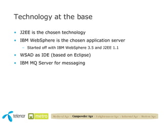 Technology at the base J2EE is the chosen technology IBM WebSphere is the chosen application server Started off with IBM WebSphere 3.5 and J2EE 1.1 WSAD as IDE (based on Eclipse) IBM MQ Server for messaging Medieval Age   –  Gunpowder Age  – Enlightenment Age – Industrial Age – Modern Age 