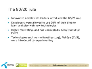 The 80/20 rule Innovative and flexible leaders introduced the 80/20 rule  Developers were allowed to use 20% of their time to learn and play with new technologies Highly motivating, and has undoubtedly been fruitful for Metro Technologies such as multicasting (Log), FishEye (CVS), were introduced by experimenting Medieval Age – Gunpowder Age –  Enlightenment Age  – Industrial Age – Modern Age 