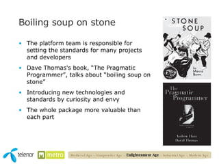 Boiling soup on stone The platform team is responsible for setting the standards for many projects and developers Dave Thomas's book, “The Pragmatic Programmer”, talks about “boiling soup on stone” Introducing new technologies and standards by curiosity and envy  The whole package more valuable than each part Medieval Age – Gunpowder Age –  Enlightenment Age  – Industrial Age – Modern Age 