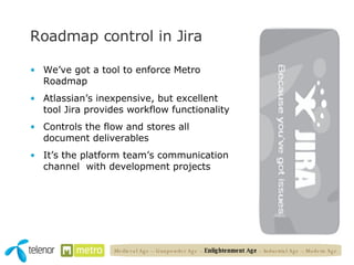 Roadmap control in Jira We’ve got a tool to enforce Metro Roadmap Atlassian’s inexpensive, but excellent tool Jira provides workflow functionality Controls the flow and stores all document deliverables It’s the platform team’s communication channel  with development projects Medieval Age – Gunpowder Age –  Enlightenment Age  – Industrial Age – Modern Age 