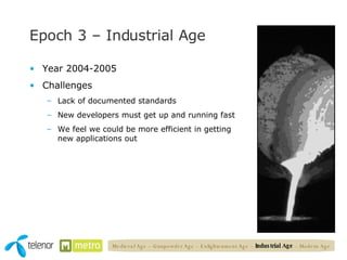 Epoch 3 – Industrial Age Year 2004-2005 Challenges Lack of documented standards New developers must get up and running fast We feel we could be more efficient in getting new applications out Medieval Age – Gunpowder Age – Enlightenment Age –  Industrial Age  – Modern Age 