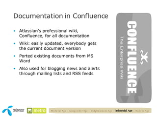 Documentation in Confluence Atlassian’s professional wiki, Confluence, for all documentation Wiki: easily updated, everybody gets the current document version Ported existing documents from MS Word Also used for blogging news and alerts through mailing lists and RSS feeds Medieval Age – Gunpowder Age – Enlightenment Age –  Industrial Age  – Modern Age 
