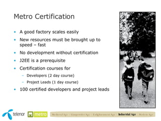Metro Certification A good factory scales easily New resources must be brought up to speed – fast No development without certification J2EE is a prerequisite Certification courses for Developers (2 day course) Project Leads (1 day course) 100 certified developers and project leads Medieval Age – Gunpowder Age – Enlightenment Age –  Industrial Age  – Modern Age 