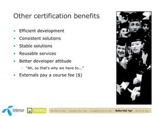 Other certification benefits Efficient development Consistent solutions Stable solutions Reusable services Better developer attitude “ Ah, so that’s why we have to...” Externals pay a course fee ($) Medieval Age – Gunpowder Age – Enlightenment Age –  Industrial Age  – Modern Age 