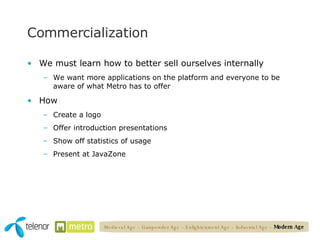 Commercialization We must learn how to better sell ourselves internally We want more applications on the platform and everyone to be aware of what Metro has to offer How Create a logo Offer introduction presentations Show off statistics of usage Present at JavaZone Medieval Age – Gunpowder Age – Enlightenment Age – Industrial Age –  Modern Age 