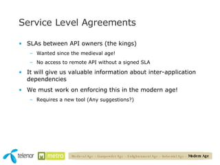 Service Level Agreements SLAs between API owners (the kings) Wanted since the medieval age! No access to remote API without a signed SLA It will give us valuable information about inter-application dependencies We must work on enforcing this in the modern age! Requires a new tool (Any suggestions?) Medieval Age – Gunpowder Age – Enlightenment Age – Industrial Age –  Modern Age 