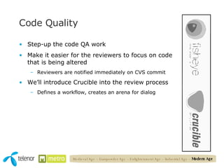 Code Quality Step-up the code QA work Make it easier for the reviewers to focus on code that is being altered Reviewers are notified immediately on CVS commit We’ll introduce Crucible into the review process Defines a workflow, creates an arena for dialog Medieval Age – Gunpowder Age – Enlightenment Age – Industrial Age –  Modern Age 