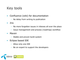 Key tools Confluence (wiki) for documentation No delay from writing to publication Jira No more forgotten issues in inboxes all over the place Issue management and process (roadmap) workflow Maven Stable and proven build system Eclipse based IDE Allow only one IDE Be an expert to support the developers 