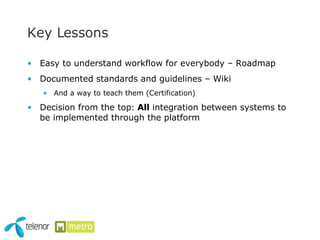 Key Lessons  Easy to understand workflow for everybody – Roadmap Documented standards and guidelines – Wiki And a way to teach them (Certification) Decision from the top :  All  integration between systems to be implemented through the platform 