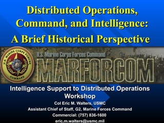 Distributed Operations, Command, and Intelligence: A Brief Historical Perspective   Intelligence Support to Distributed Operations Workshop Col Eric M. Walters, USMC Assistant Chief of Staff, G2, Marine Forces Command Commercial: (757) 836-1600  [email_address] 
