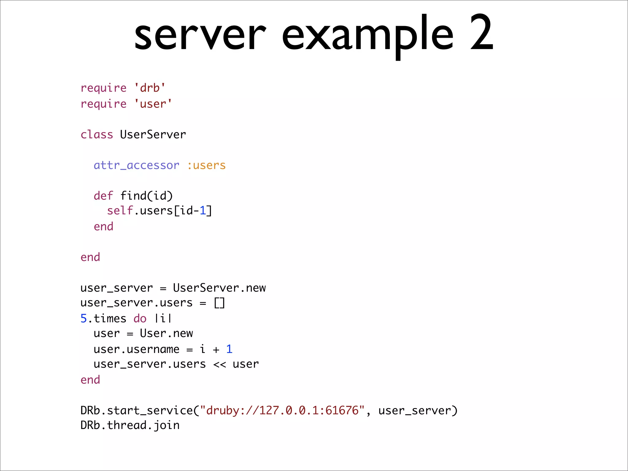server example 2
require 'drb'
require 'user'

class UserServer

  attr_accessor :users

  def find(id)
    self.users[id-1]
  end

end

user_server = UserServer.new
user_server.users = []
5.times do |i|
  user = User.new
  user.username = i + 1
  user_server.users << user
end

DRb.start_service("druby://127.0.0.1:61676", user_server)
DRb.thread.join
 