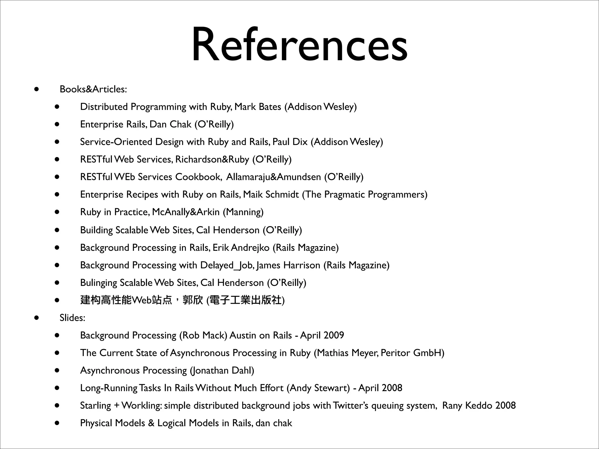 References
•   Books&Articles:
    •    Distributed Programming with Ruby, Mark Bates (Addison Wesley)
    •    Enterprise Rails, Dan Chak (O’Reilly)
    •    Service-Oriented Design with Ruby and Rails, Paul Dix (Addison Wesley)
    •    RESTful Web Services, Richardson&Ruby (O’Reilly)
    •    RESTful WEb Services Cookbook, Allamaraju&Amundsen (O’Reilly)
    •    Enterprise Recipes with Ruby on Rails, Maik Schmidt (The Pragmatic Programmers)
    •    Ruby in Practice, McAnally&Arkin (Manning)

    •    Building Scalable Web Sites, Cal Henderson (O’Reilly)
    •    Background Processing in Rails, Erik Andrejko (Rails Magazine)
    •    Background Processing with Delayed_Job, James Harrison (Rails Magazine)
    •    Bulinging Scalable Web Sites, Cal Henderson (O’Reilly)
    •                 Web   点          (                 )
•   Slides:
    •    Background Processing (Rob Mack) Austin on Rails - April 2009
    •    The Current State of Asynchronous Processing in Ruby (Mathias Meyer, Peritor GmbH)
    •    Asynchronous Processing (Jonathan Dahl)
    •    Long-Running Tasks In Rails Without Much Effort (Andy Stewart) - April 2008
    •    Starling + Workling: simple distributed background jobs with Twitter’s queuing system, Rany Keddo 2008
    •    Physical Models & Logical Models in Rails, dan chak
 