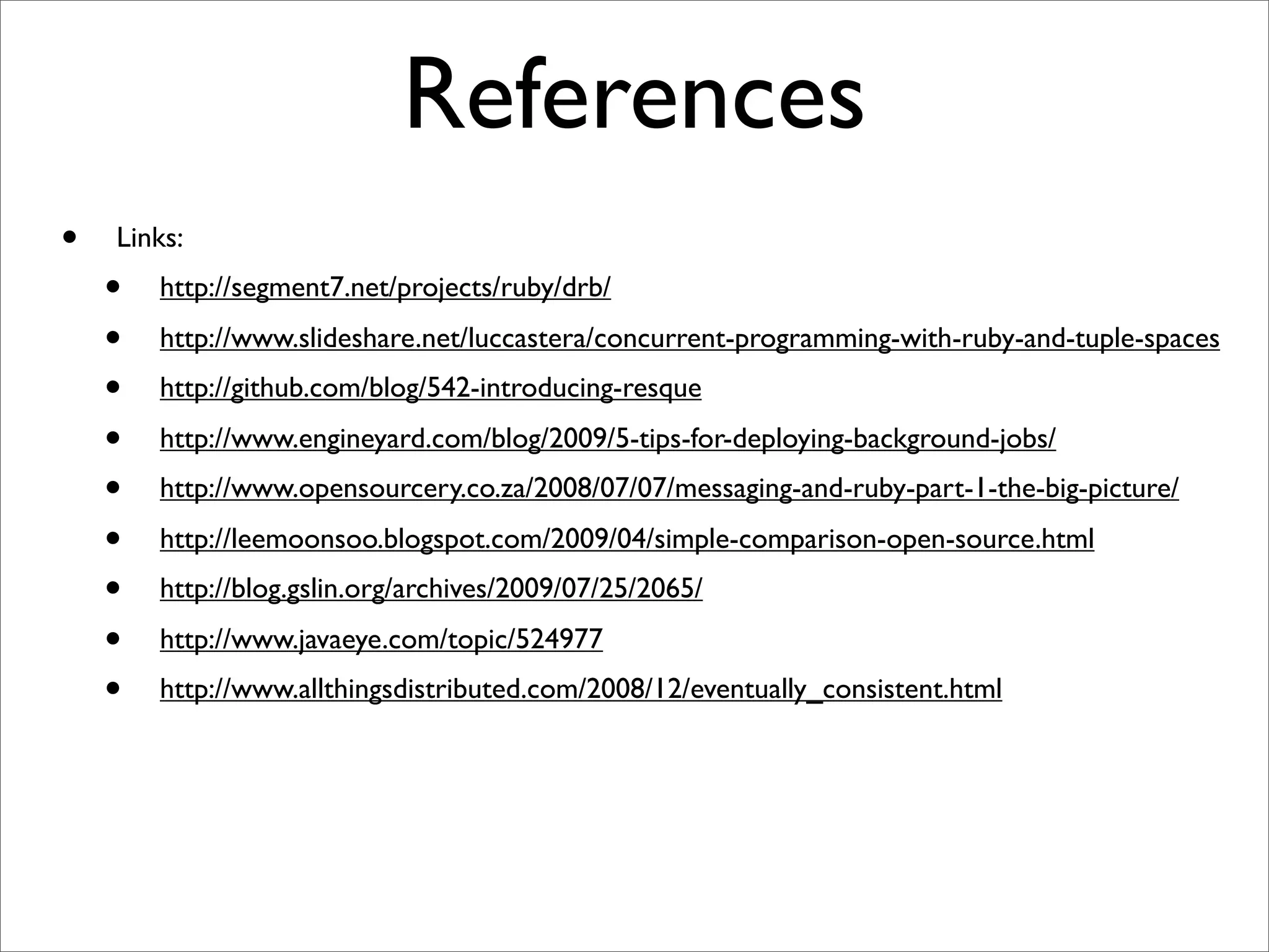 References
•   Links:
    •   http://segment7.net/projects/ruby/drb/
    •   http://www.slideshare.net/luccastera/concurrent-programming-with-ruby-and-tuple-spaces
    •   http://github.com/blog/542-introducing-resque
    •   http://www.engineyard.com/blog/2009/5-tips-for-deploying-background-jobs/
    •   http://www.opensourcery.co.za/2008/07/07/messaging-and-ruby-part-1-the-big-picture/
    •   http://leemoonsoo.blogspot.com/2009/04/simple-comparison-open-source.html
    •   http://blog.gslin.org/archives/2009/07/25/2065/
    •   http://www.javaeye.com/topic/524977
    •   http://www.allthingsdistributed.com/2008/12/eventually_consistent.html
 