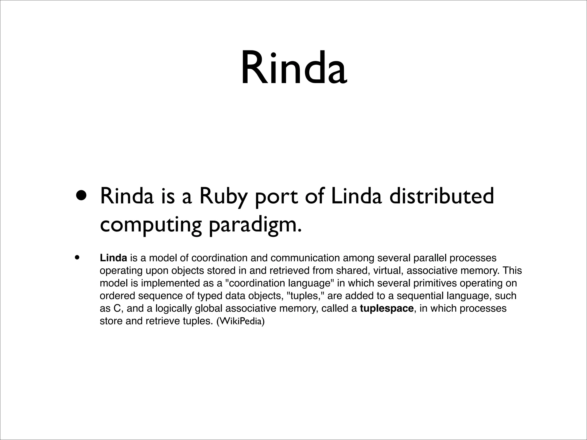 Rinda

• Rinda is a Ruby port of Linda distributed
    computing paradigm.
•   Linda is a model of coordination and communication among several parallel processes
    operating upon objects stored in and retrieved from shared, virtual, associative memory. This
    model is implemented as a "coordination language" in which several primitives operating on
    ordered sequence of typed data objects, "tuples," are added to a sequential language, such
    as C, and a logically global associative memory, called a tuplespace, in which processes
    store and retrieve tuples. (WikiPedia)
 