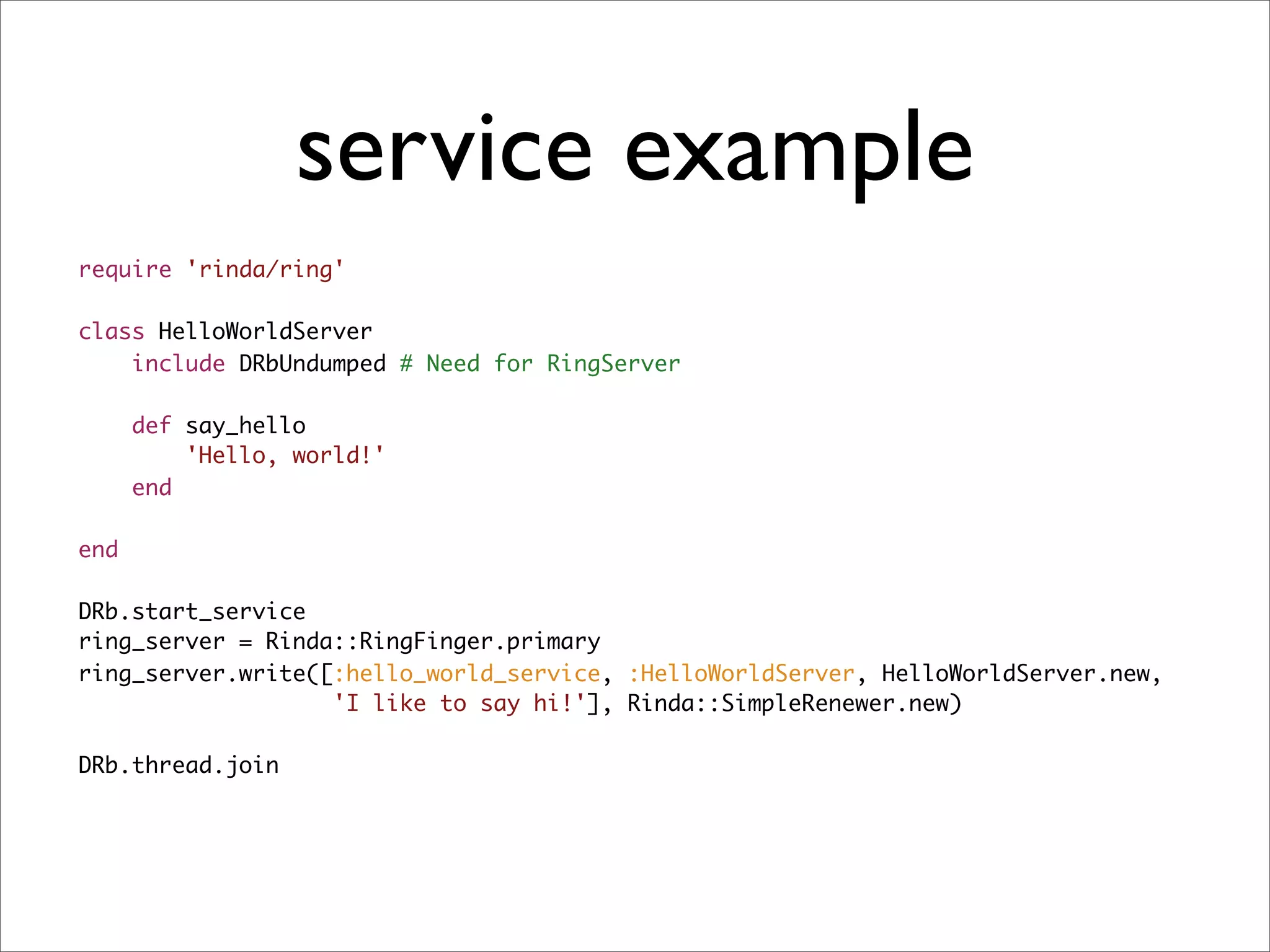 service example
require 'rinda/ring'

class HelloWorldServer
    include DRbUndumped # Need for RingServer

      def say_hello
          'Hello, world!'
      end

end

DRb.start_service
ring_server = Rinda::RingFinger.primary
ring_server.write([:hello_world_service, :HelloWorldServer, HelloWorldServer.new,
                   'I like to say hi!'], Rinda::SimpleRenewer.new)

DRb.thread.join
 