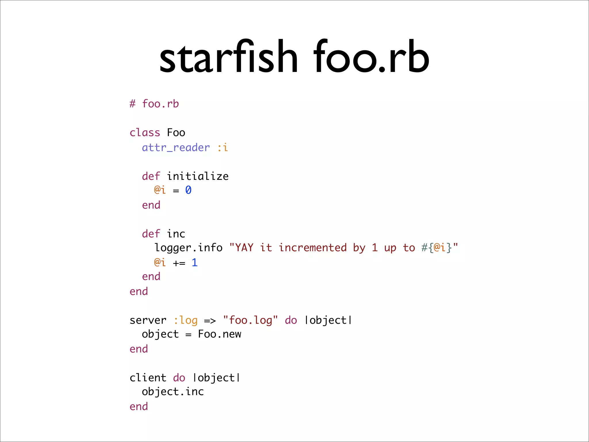 starﬁsh foo.rb
# foo.rb

class Foo
  attr_reader :i

  def initialize
    @i = 0
  end

  def inc
    logger.info "YAY it incremented by 1 up to #{@i}"
    @i += 1
  end
end

server :log => "foo.log" do |object|
  object = Foo.new
end

client do |object|
  object.inc
end
 