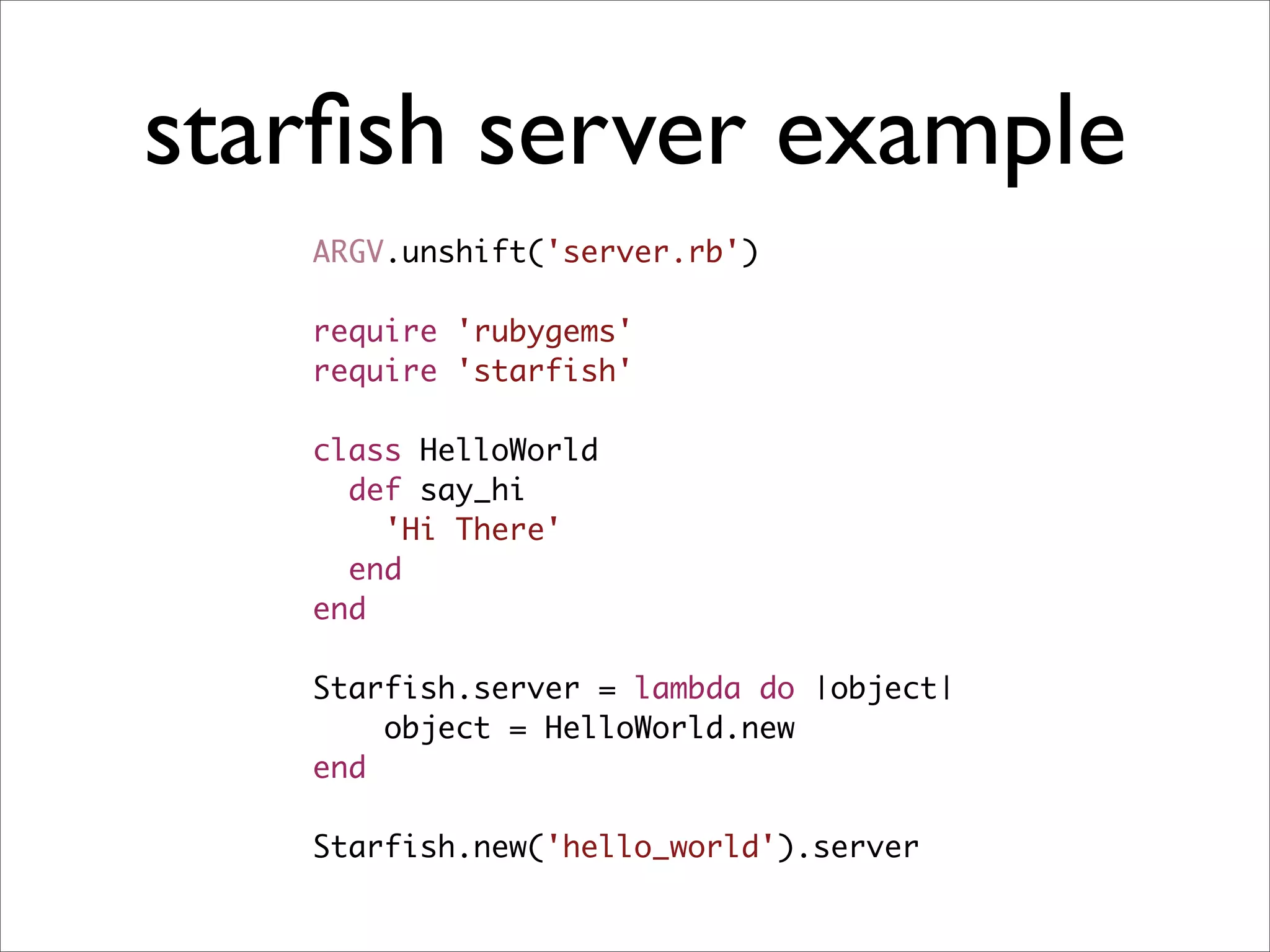 starﬁsh server example
   ARGV.unshift('server.rb')

   require 'rubygems'
   require 'starfish'

   class HelloWorld
     def say_hi
       'Hi There'
     end
   end

   Starfish.server = lambda do |object|
       object = HelloWorld.new
   end

   Starfish.new('hello_world').server
 