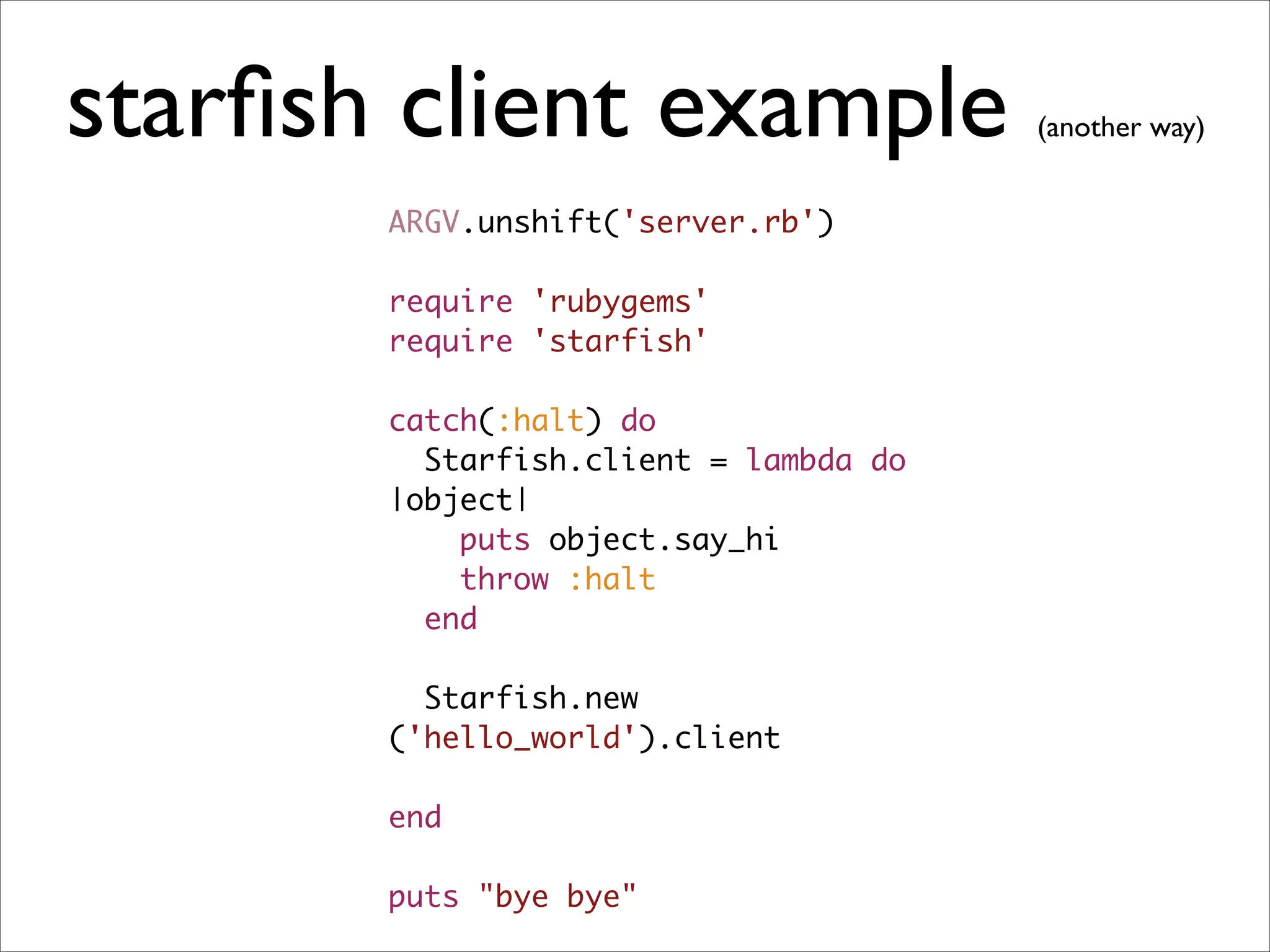 starﬁsh client example                 (another way)


       ARGV.unshift('server.rb')

       require 'rubygems'
       require 'starfish'

       catch(:halt) do
         Starfish.client = lambda do
       |object|
           puts object.say_hi
           throw :halt
         end

         Starfish.new
       ('hello_world').client

       end

       puts "bye bye"
 