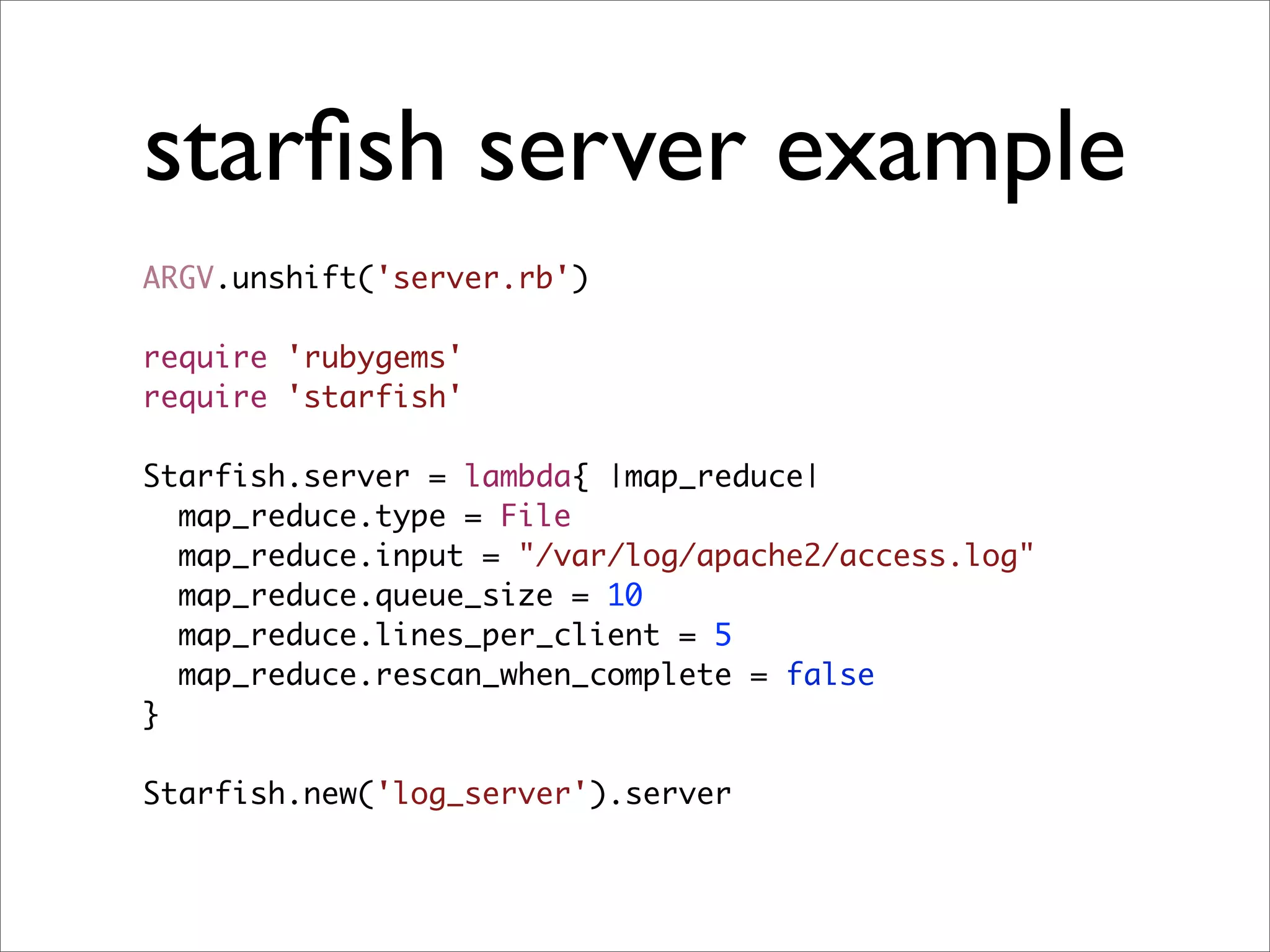 starﬁsh server example
ARGV.unshift('server.rb')

require 'rubygems'
require 'starfish'

Starfish.server = lambda{ |map_reduce|
  map_reduce.type = File
  map_reduce.input = "/var/log/apache2/access.log"
  map_reduce.queue_size = 10
  map_reduce.lines_per_client = 5
  map_reduce.rescan_when_complete = false
}

Starfish.new('log_server').server
 