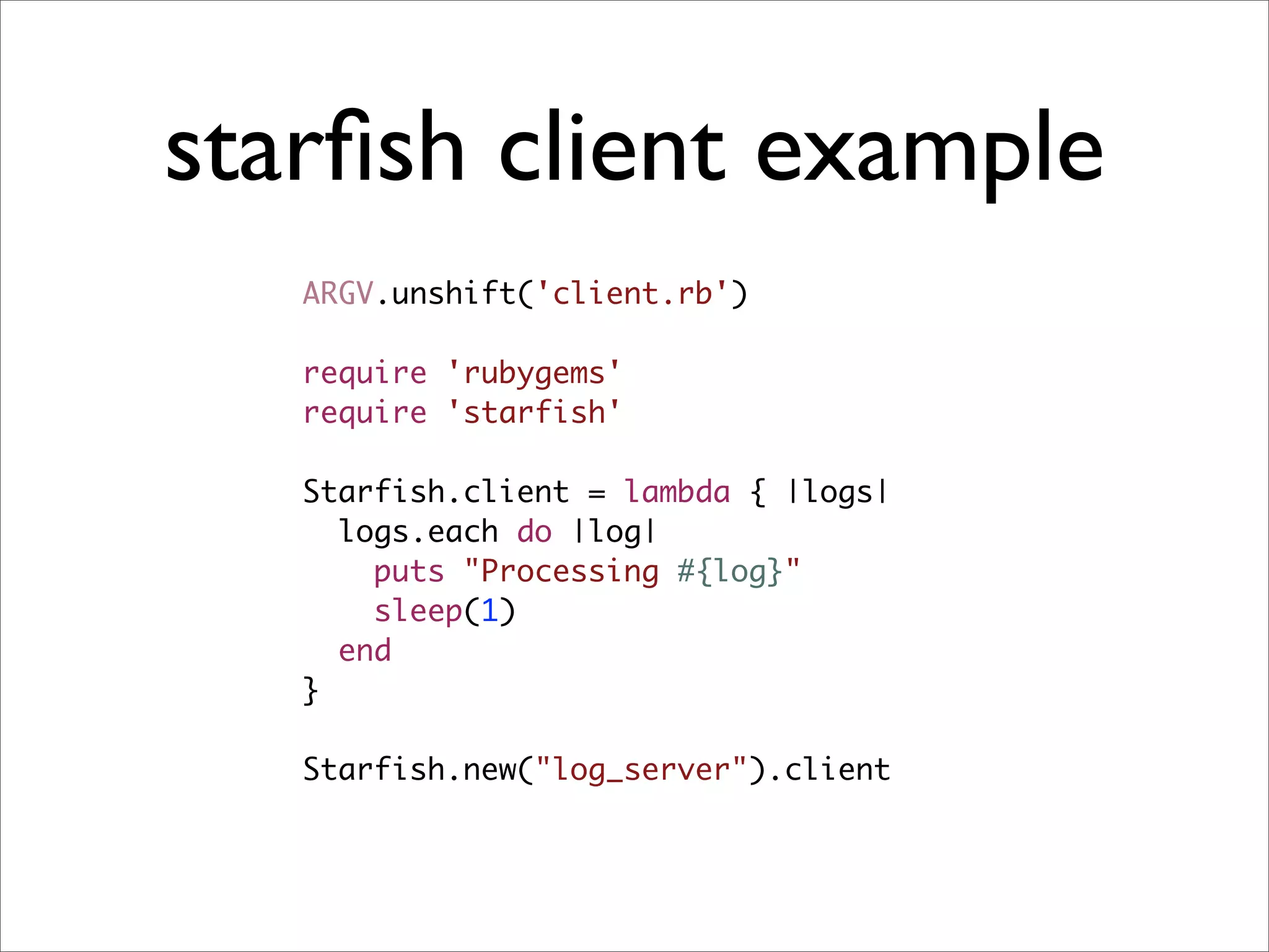 starﬁsh client example
   ARGV.unshift('client.rb')

   require 'rubygems'
   require 'starfish'

   Starfish.client = lambda { |logs|
     logs.each do |log|
       puts "Processing #{log}"
       sleep(1)
     end
   }

   Starfish.new("log_server").client
 