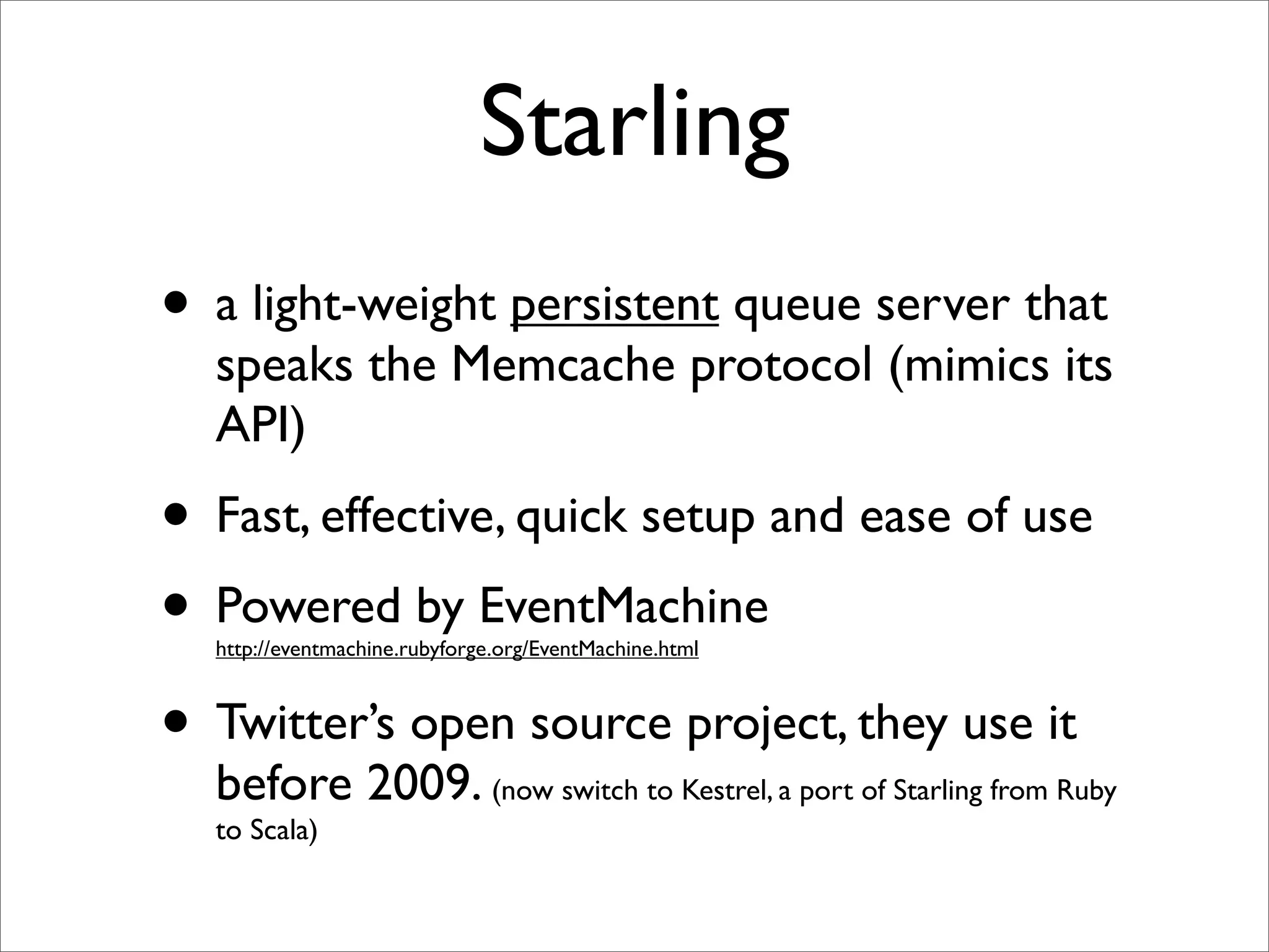 Starling
• a light-weight persistent queue server that
  speaks the Memcache protocol (mimics its
  API)
• Fast, effective, quick setup and ease of use
• Powered by EventMachine
  http://eventmachine.rubyforge.org/EventMachine.html



• Twitter’s open source project, they use it
  before 2009. (now switch to Kestrel, a port of Starling from Ruby
  to Scala)
 