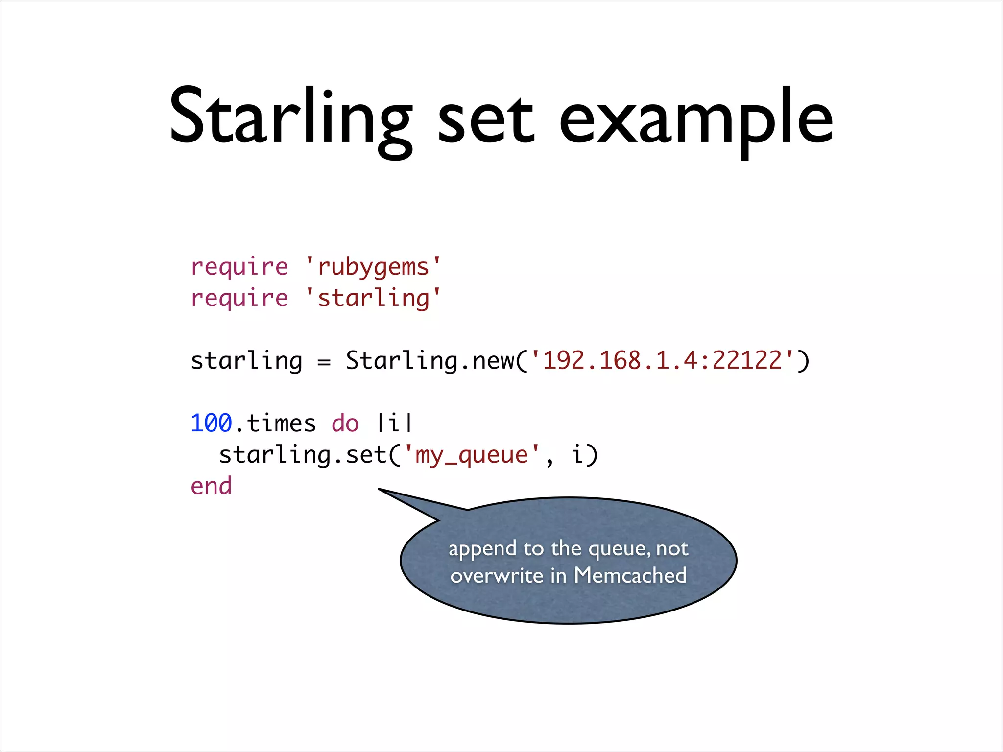 Starling set example
require 'rubygems'
require 'starling'

starling = Starling.new('192.168.1.4:22122')

100.times do |i|
  starling.set('my_queue', i)
end

                     append to the queue, not
                     overwrite in Memcached
 