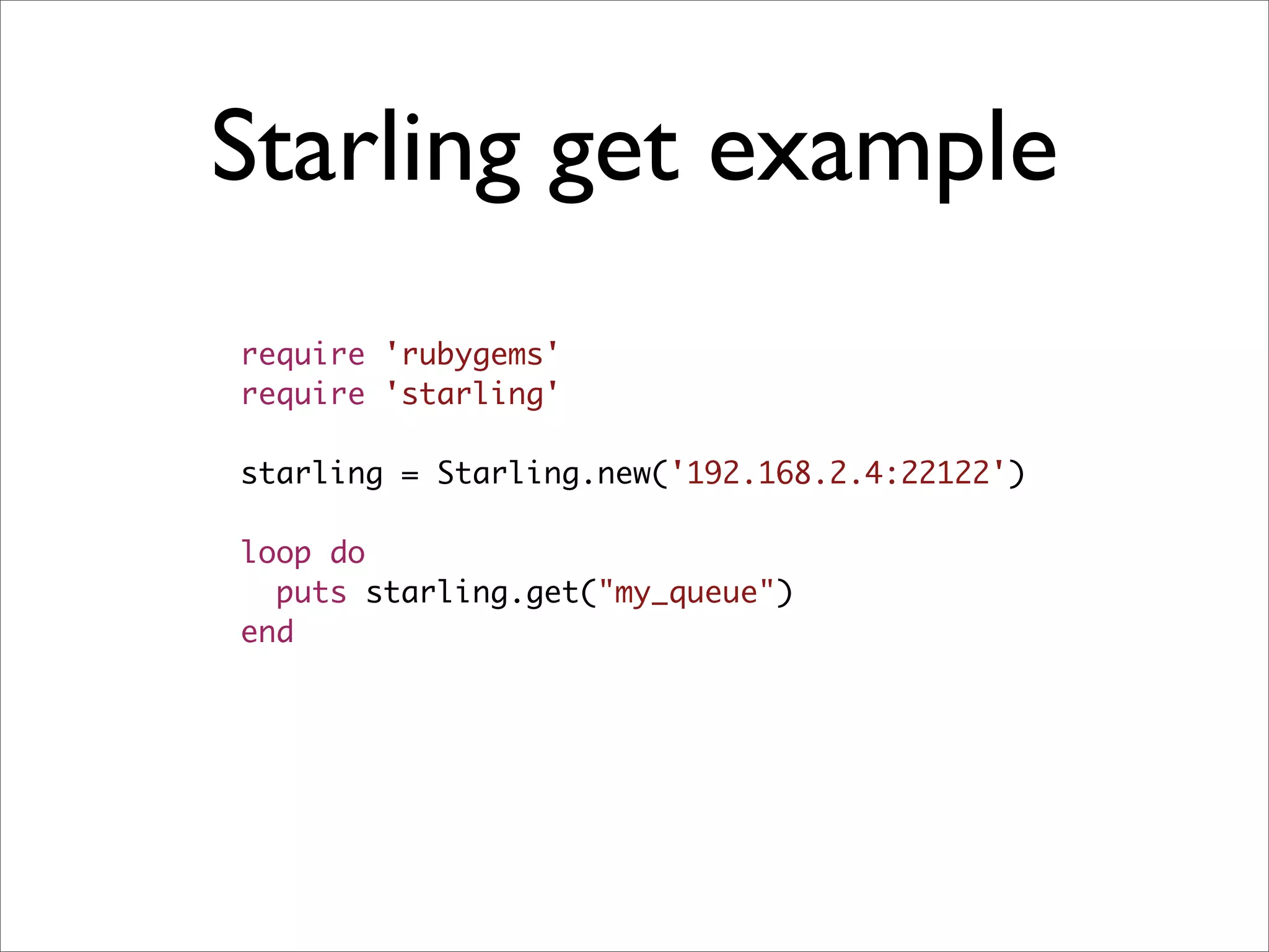 Starling get example
require 'rubygems'
require 'starling'

starling = Starling.new('192.168.2.4:22122')

loop do
  puts starling.get("my_queue")
end
 