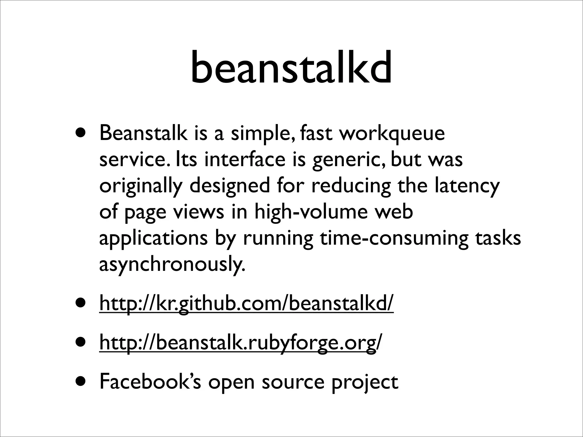 beanstalkd
• Beanstalk is a simple, fast workqueue
  service. Its interface is generic, but was
  originally designed for reducing the latency
  of page views in high-volume web
  applications by running time-consuming tasks
  asynchronously.
• http://kr.github.com/beanstalkd/
• http://beanstalk.rubyforge.org/
• Facebook’s open source project
 