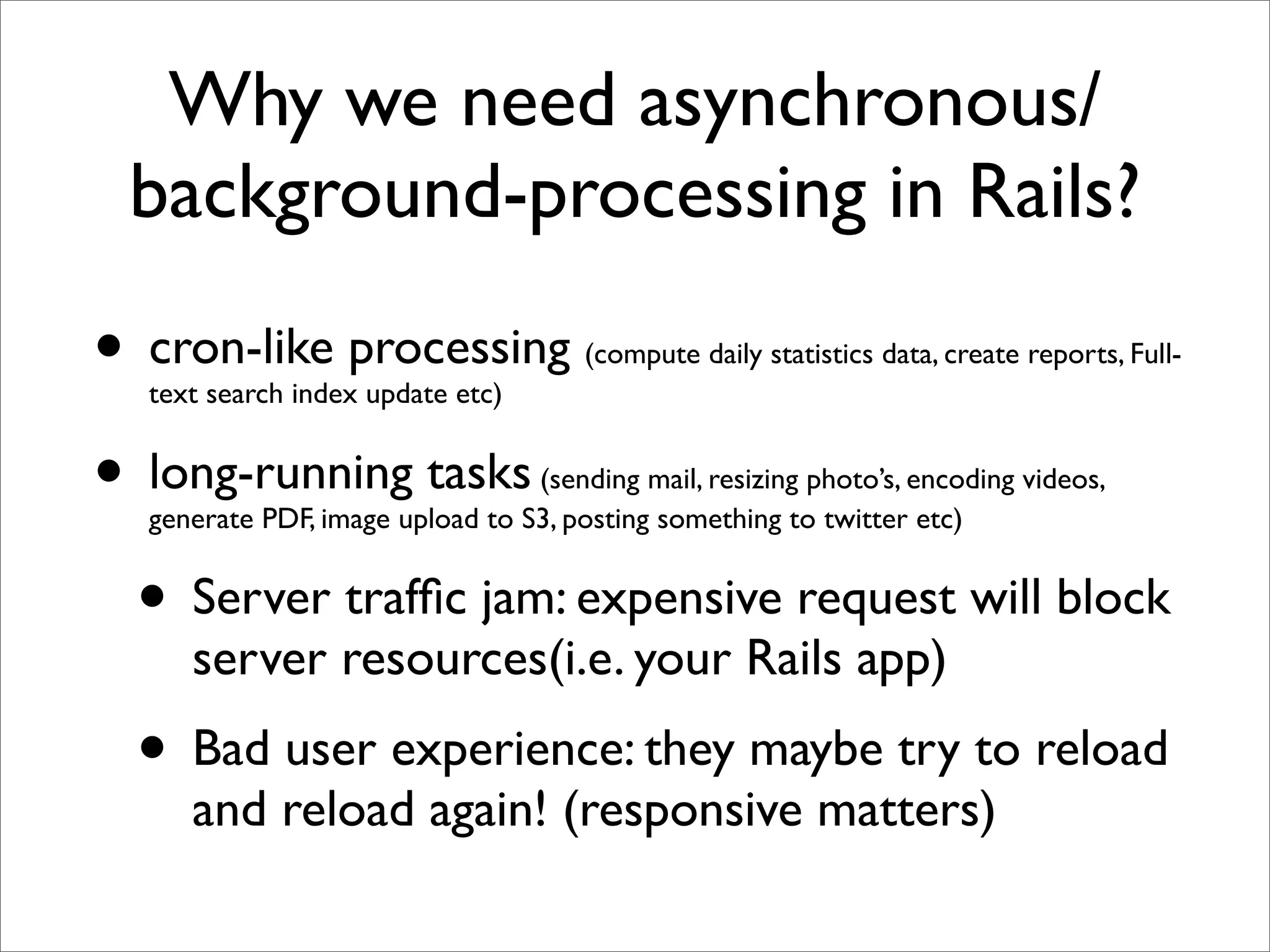 Why we need asynchronous/
 background-processing in Rails?

• cron-like processing
  text search index update etc)
                                      (compute daily statistics data, create reports, Full-



• long-running tasks             (sending mail, resizing photo’s, encoding videos,
  generate PDF, image upload to S3, posting something to twitter etc)


 • Server trafﬁc jam: expensive request will block
     server resources(i.e. your Rails app)
  • Bad user experience: they maybe try to reload
     and reload again! (responsive matters)
 