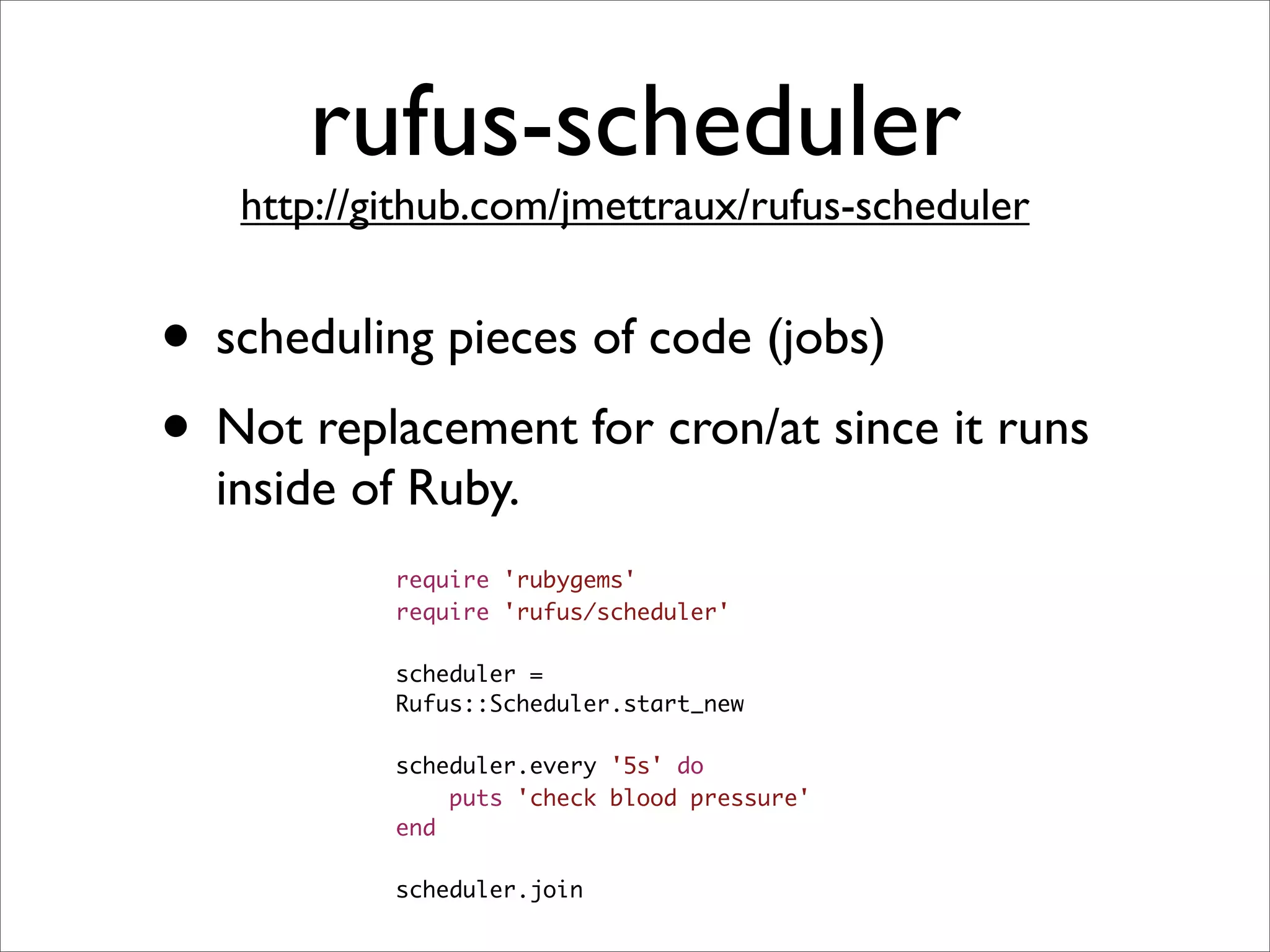 rufus-scheduler
   http://github.com/jmettraux/rufus-scheduler


• scheduling pieces of code (jobs)
• Not replacement for cron/at since it runs
  inside of Ruby.
           require 'rubygems'
           require 'rufus/scheduler'

           scheduler =
           Rufus::Scheduler.start_new

           scheduler.every '5s' do
               puts 'check blood pressure'
           end

           scheduler.join
 